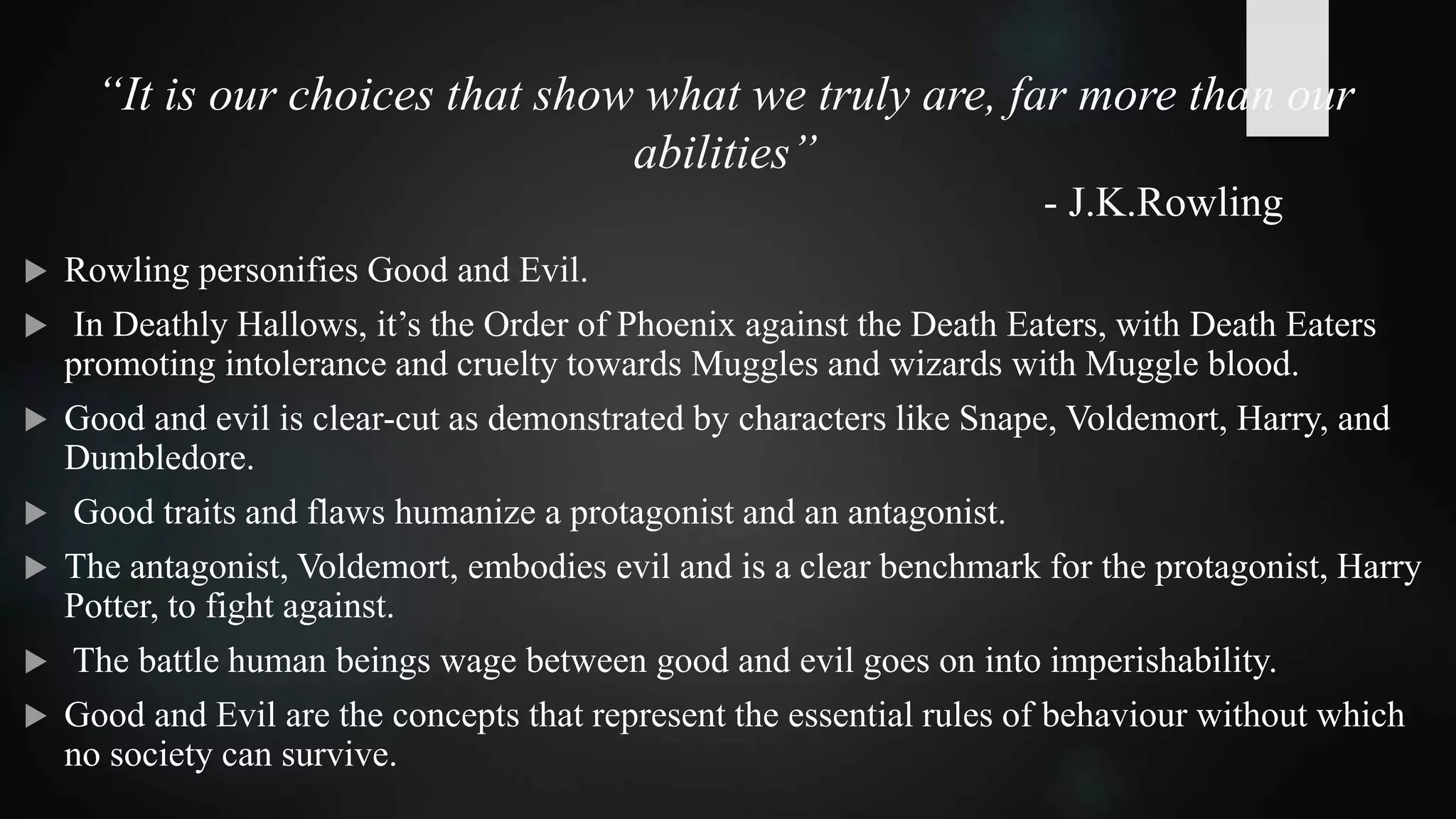 “It is our choices that show what we truly are, far more than our
abilities”
- J.K.Rowling
 Rowling personifies Good and Evil.
 In Deathly Hallows, it’s the Order of Phoenix against the Death Eaters, with Death Eaters
promoting intolerance and cruelty towards Muggles and wizards with Muggle blood.
 Good and evil is clear-cut as demonstrated by characters like Snape, Voldemort, Harry, and
Dumbledore.
 Good traits and flaws humanize a protagonist and an antagonist.
 The antagonist, Voldemort, embodies evil and is a clear benchmark for the protagonist, Harry
Potter, to fight against.
 The battle human beings wage between good and evil goes on into imperishability.
 Good and Evil are the concepts that represent the essential rules of behaviour without which
no society can survive.
 