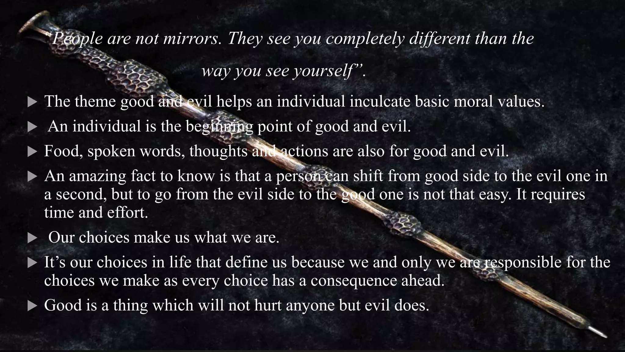 “People are not mirrors. They see you completely different than the
way you see yourself”.
 The theme good and evil helps an individual inculcate basic moral values.
 An individual is the beginning point of good and evil.
 Food, spoken words, thoughts and actions are also for good and evil.
 An amazing fact to know is that a person can shift from good side to the evil one in
a second, but to go from the evil side to the good one is not that easy. It requires
time and effort.
 Our choices make us what we are.
 It’s our choices in life that define us because we and only we are responsible for the
choices we make as every choice has a consequence ahead.
 Good is a thing which will not hurt anyone but evil does.
 