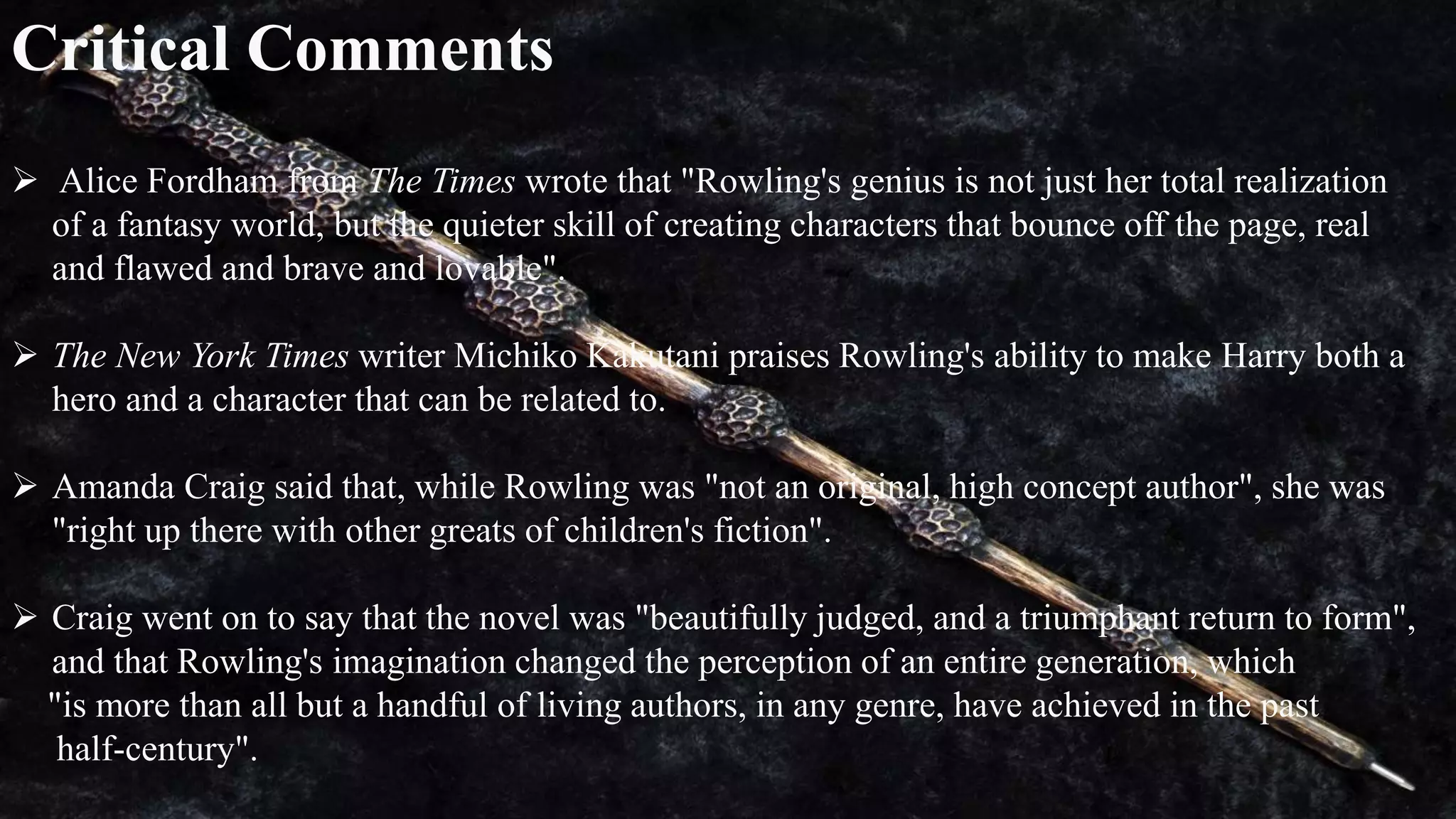 Critical Comments
 Alice Fordham from The Times wrote that "Rowling's genius is not just her total realization
of a fantasy world, but the quieter skill of creating characters that bounce off the page, real
and flawed and brave and lovable".
 The New York Times writer Michiko Kakutani praises Rowling's ability to make Harry both a
hero and a character that can be related to.
 Amanda Craig said that, while Rowling was "not an original, high concept author", she was
"right up there with other greats of children's fiction".
 Craig went on to say that the novel was "beautifully judged, and a triumphant return to form",
and that Rowling's imagination changed the perception of an entire generation, which
"is more than all but a handful of living authors, in any genre, have achieved in the past
half-century".
 