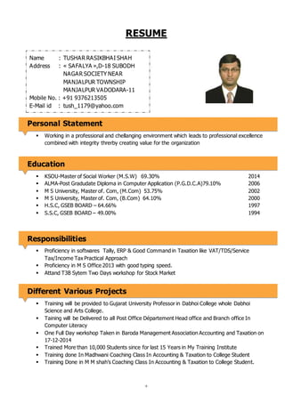 +
RESUME
Personal Statement
 Working in a professional and chellanging environment which leads to professional excellence
combined with integrity threrby creating value for the organization
Education
 KSOU-Master of Social Worker (M.S.W) 69.30% 2014
 ALMA-Post Gradudate Diploma in Computer Application (P.G.D.C.A)79.10% 2006
 M S University, Master of. Com, (M.Com) 53.75% 2002
 M S University, Master of. Com, (B.Com) 64.10% 2000
 H.S.C, GSEB BOARD – 64.66% 1997
 S.S.C, GSEB BOARD – 49.00% 1994
Responsibilities
 Proficiency in softwares Tally, ERP & Good Command in Taxation like VAT/TDS/Service
Tax/Income Tax Practical Approach
 Proficiency in M S Office 2013 with good typing speed.
 Attand T3B Sytem Two Days workshop for Stock Market
Different Various Projects
 Training will be provided to Gujarat University Professor in Dabhoi College whole Dabhoi
Science and Arts College.
 Taining will be Delivered to all Post Office Département Head office and Branch office In
Computer Literacy
 One Full Day workshop Taken in Baroda Management Association Accounting and Taxation on
17-12-2014
 Trained More than 10,000 Students since for last 15 Years in My Training Institute
 Training done In Madhwani Coaching Class In Accounting & Taxation to College Student
 Training Done in M M shah’s Coaching Class In Accounting & Taxation to College Student.
Name : TUSHAR RASIKBHAI SHAH
Address : « SAFALYA »,D-18 SUBODH
NAGAR SOCIETY NEAR
MANJALPUR TOWNSHIP
MANJALPUR VADODARA-11
Mobile No. : +91 9376213505
E-Mail id : tush_1179@yahoo.com
 