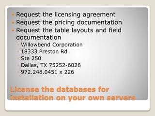 License the databases for
installation on your own servers
 Request the licensing agreement
 Request the pricing documentation
 Request the table layouts and field
documentation
◦ Willowbend Corporation
◦ 18333 Preston Rd
◦ Ste 250
◦ Dallas, TX 75252-6026
◦ 972.248.0451 x 226
 