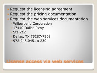 License access via web services
 Request the licensing agreement
 Request the pricing documentation
 Request the web services documentation
◦ Willowbend Corporation
◦ 17440 Dallas Pkwy
◦ Ste 212
◦ Dallas, TX 75287-7308
◦ 972.248.0451 x 230
 