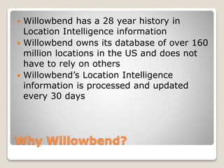Why Willowbend?
 Willowbend has a 28 year history in
Location Intelligence information
 Willowbend owns its database of over 160
million locations in the US and does not
have to rely on others
 Willowbend’s Location Intelligence
information is processed and updated
every 30 days
 