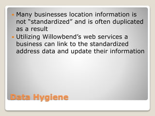 Data Hygiene
 Many businesses location information is
not “standardized” and is often duplicated
as a result
 Utilizing Willowbend’s web services a
business can link to the standardized
address data and update their information
 
