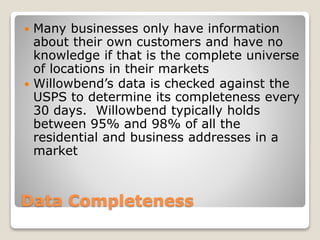 Data Completeness
 Many businesses only have information
about their own customers and have no
knowledge if that is the complete universe
of locations in their markets
 Willowbend’s data is checked against the
USPS to determine its completeness every
30 days. Willowbend typically holds
between 95% and 98% of all the
residential and business addresses in a
market
 