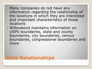 Data Relationships
 Many companies do not have any
information regarding the relationship of
the locations in which they are interested
and important characteristics of those
locations
 Willowbend maintains information on
USPS boundaries, state and county
boundaries, city boundaries, census
boundaries, congressional boundaries and
more
 