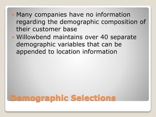 Demographic Selections
 Many companies have no information
regarding the demographic composition of
their customer base
 Willowbend maintains over 40 separate
demographic variables that can be
appended to location information
 