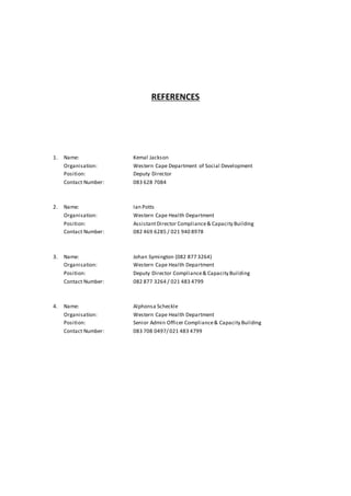 REFERENCES
1. Name: Kemal Jackson
Organisation: Western Cape Department of Social Development
Position: Deputy Director
Contact Number: 083 628 7084
2. Name: Ian Potts
Organisation: Western Cape Health Department
Position: AssistantDirector Compliance& Capacity Building
Contact Number: 082 469 6285 / 021 940 8978
3. Name: Johan Symington (082 877 3264)
Organisation: Western Cape Health Department
Position: Deputy Director Compliance& Capacity Building
Contact Number: 082 877 3264 / 021 483 4799
4. Name: Alphonsa Scheckle
Organisation: Western Cape Health Department
Position: Senior Admin Officer Compliance& Capacity Building
Contact Number: 083 708 0497/ 021 483 4799
 
