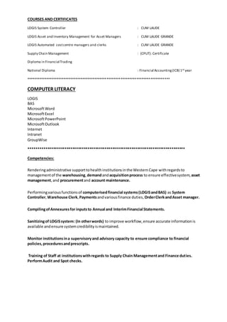 COURSES AND CERTIFICATES
LOGIS System Controller : CUM LAUDE
LOGIS Asset and Inventory Management for Asset Managers : CUM LAUDE GRANDE
LOGIS Automated costcentre managers and clerks : CUM LAUDE GRANDE
Supply Chain Management : (CPUT): Certificate
Diploma in Financial Trading
National Diploma : Financial Accounting(ICB) 1st year
**********************************************************************************
COMPUTER LITERACY
LOGIS
BAS
MicrosoftWord
MicrosoftExcel
MicrosoftPowerPoint
MicrosoftOutlook
Internet
Intranet
GroupWise
**********************************************************************************
Competencies:
Renderingadministrative supporttohealthinstitutionsinthe WesternCape withregards to
managementof the warehousing, demandandacquisitionprocess to ensure effectivesystem, asset
management,and procurementand account maintenance.
Performingvariousfunctionsof computerisedfinancial systems(LOGISandBAS) as System
Controller,Warehouse Clerk, Paymentsandvariousfinance duties, OrderClerkandAsset manager.
CompilingofAnnexuresfor inputsto Annual and InterimFinancial Statements.
Sanitizingof LOGISsystem: (In otherwords) to improve workflow, ensure accurate informationis
available andensure systemcredibilityis maintained.
Monitor institutionsina supervisoryand advisory capacity to ensure compliance to financial
policies,proceduresandprescripts.
Training of Staff at institutionswithregards to Supply Chain Managementand Finance duties.
PerformAudit and Spot checks.
 