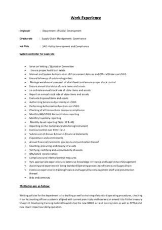 Work Experience
Employer : Department of Social Development
Directorate : Supply Chain Management: Governance
Job Title : SAO: Policy development and Compliance
System controller for Logis site
 Serve on Vetting / Quotation Committee
 Ensure proper Audit trail exists
 Manual and System Authorisation of Procurement Advices and Official Orders on LOGIS.
 Ensure followup of outstandingorders
 Manage warehouse in respect of stock levels and ensure proper stock control
 Ensure annual stock take of store items and assets
 co-ordinateannual stock take of store items and assets
 Report on annual stock take of store items and assets
 Evaluate disposed items and assets
 Authorizing balanceadjustments on LOGIS
 Performing Authorization functions on LOGIS
 Checking of all transactionsto ensure compliance
 Monthly BAS/LOGIS Reconciliation reporting
 Monthly Inventory reporting
 Monthly Asset reporting (Note 39 & 40)
 Reporting on the ComplianceMonitoringInstrument
 Exercisecontrol over Petty Cash
 Submission of Annual & Interim Financial Statements
 Expenditure and commitments
 Annual financial statements processes and sanitization thereof
 Counting, procuring,and moving of assets
 Verifying, rectifying and accountability of assets
 BAS/LOGIS reconciliation
 Complianceand internal control measures
 9yrs appropriateexperience and extensive knowledge in Financeand Supply Chain Management
 Assistingand experiencein doing Standard Operatingprocesses in Financeand Supply Chain
 Extensive experience in trainingFinanceand Supply Chain management staff and presentation
thereof.
 Bids and contracts
My Dutiesare as follow:
Writingpolicies for the department also draftingas well as trainingof standard operatingprocedures,checking
if our Accounting officers systemis aligned with current prescripts and how we can amend itto fit the treasury
blueprint.Developing trainingmaterial to workshop the new BBBEE actand pointsystem as well as PPPFA and
how itwill impactour daily operation.
 