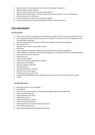  Submit orders, PA’s and quotations to the Control committee for approval
 Obtain quotations from suppliers
 Maintain open communication channels with suppliers
 Maintain Non-Contractdetail information when items arepurchased on a non-contract bases
 Maintain Item Record information
 Conduct enquiries on Orders and commitments placed
 Correct and resubmittransactions displayed under the resubmission queue
ASSET MANAGEMENT
Control of Assets
 Check requisitions for correctness and completeness in respect of descriptions,quantitiesand prices
 Ensure quotations obtained by functionaries arecomplete, fair and valid and fromsuppliers who exist
on departmental data base
 Stay up to date on the prescriptions and possible changes to the financial delegations
 Markingof assets
 Update unique number spread sheet on excel
 Stock takes
 Capturing/Authorisingbalanceadjustments (surplus),authorised after investigation
 Capturing/Authorisingbalanceadjustments (shortages),carried outafter disposal committee meeting
 Evaluation of condition / disposals
 Theft and Losses
 Disposal capture(BACP)
 Submission to Disposal Evaluation Committee
 Disposal on system (BAAT)
 Disposal scheduleauthorised
 Physical disposal
 Controllingmovement of assets
 Maintenance of assetregister
 All distribution history serial no’s
 Implementing SCM3/2014 Location Managers to sign responsibility of assets under their control
 Filling
Purchasing of Assets
 Keep government contracts updated
 Costingof PA
 Ensure that a proper audittrail is established (all supportingdocuments attached)
 Manual authorising of PA
 Capturing/Authorising of PA
 Authorising of order
 Despatchingorder to supplier
 Followup outstandingorders
 Receiving of assets on system(includingdonations)
 Physical receivingof assets
 Recording of receipts(assets) on guarantee register
 