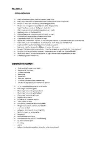 PAYMENTS
Authorising Payments
 Check all payments done via Procurement Integration
 Check and control all statements received from suppliers for discrepancies
 Handleall enquiries concerningoutstandingpayments
 Obtain and arrangeInvoices and Credit Notes for payments
 Report faulty payments to the System Controller
 Check invoices correctness before payments are made
 Capture Invoiceon the Logis (FIIN)
 Capture Payments and preliminary payments on Logis
 Capture Credit Notes and disallowances on Logis
 Capture backdated priceincreases on Logis
 Update the Commitment register by indicatingthe amounts paid as well as any discountreceived
 Receive Original invoiceand copy of delivery note from the supplier and transit
 Capture and Pre-authoriseall payments made to a supplier
 Payments must be done within 30 days of receipt of invoice
 Forward the relevantdocuments to the Financial delegateresponsiblefor the Final Payment
 Perform daily reconciliationsin respectof payments sent to BAS and accepted by BAS
 Verify bank details of supplier registered on Logis before submittingpayments to BAS
 Safekeeping of documentation
SYSTEMS MANAGEMENT
o Outstanding Transactions Report
o Authorising Functions
o ICN Maintenance
o Reporting
o Stock Take
o Year-end reporting
o Creation/Maintenance of item records
o Chief user registration/maintenance/creation
 To be completed before 7th of each month
 Checking of outstandingPA’s
 Checking of outstandingrequisition’s
 Checking of outstandingPetty Cash
 Checking of outstandingissues
 Resubmission queues
 Followup on Exception reports
 Transactions on Hold
 Balanceadjustments Authorisation(BAAT)
 Merge TransactionsAuthorisation(MGAT)
 u function of LSLG
 Activatingitem records of existingICN’s
 Within 24 hours of receivinglog1
 Donations
 BAS/LOGIS Reconciliation
 BalanceScorecard Analysisand reporting
 Co-ordinate and report
 Inventory
 Assets
 Ledgers inactivefor more than 6 months to be discontinued
 