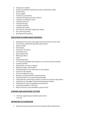 Change cyclenumbers
 Assets accountability,stockinginstruction,classification,ICNno
 Asset PA Flag
 Asset category
 Inventory accountability
 Inventory stockinginstructions,ICNno’s
 Inventory classification,issues
 Inventory unit price
 Inventory PA Flag
 Inventory lead time
 Inventory bin number
 Chief user ID inactivefor longer than 30 days
 No conflicting profiles
 No duplication of profiles
EXECUTION OF COMPLIANCE CONTROLS
 Checking of transactions with regard to the transaction control sheet
 Transactions comply with legislativerequirements
 Assets counted
 All disposals
 Assets sent for repairs
 Unmarked assets
 Gifts and Donation
 BAS & Logis Recon
 Leases
 Outstandingorders
 Transactions proceeded with despite a no on the transaction checklist
 Unauthorized PA’s
 All payments not made in 30 days
 Batches has been securely filed
 Certify that there are no items with no consumption
 Surplus to requirements
 All issues longer than 5 day
 Receipts are captured within fiveworking days
 Certify that there are no stock with expiry dates
 Certify that the only Pa flags arethere in respect of surplus to requirement
 Certify that all new ledgers meet the followingrequirements
 Certify that all cycles areupdated and maintained
 Inventory movements in the store
 Major and minor assets movements (note 41 & 42)
SUPPORT AND ASSISTANCE TO STAFF
 Planning, organizing and communication skills
Training
REPORTING TO SUPERVISOR
 Assets that was purchased and assets received as Gifts and Donations
 