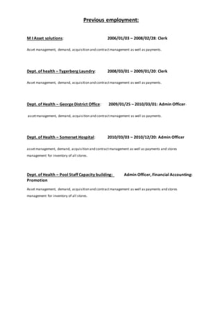 Previous employment:
M I Asset solutions: 2006/01/03 – 2008/02/28: Clerk
Asset management, demand, acquisition and contractmanagement as well as payments.
Dept. of health – Tygerberg Laundry: 2008/03/01 – 2009/01/20: Clerk
Asset management, demand, acquisition and contractmanagement as well as payments.
Dept. of Health – George District Office: 2009/01/25 – 2010/03/01: Admin Officer-
assetmanagement, demand, acquisition and contractmanagement as well as payments.
Dept. of Health – Somerset Hospital: 2010/03/03 – 2010/12/20: Admin Officer
assetmanagement, demand, acquisition and contractmanagement as well as payments and stores
management for inventory of all stores.
Dept. of Health – Pool Staff Capacity building: Admin Officer, Financial Accounting:
Promotion
Asset management, demand, acquisition and contractmanagement as well as payments and stores
management for inventory of all stores.
 