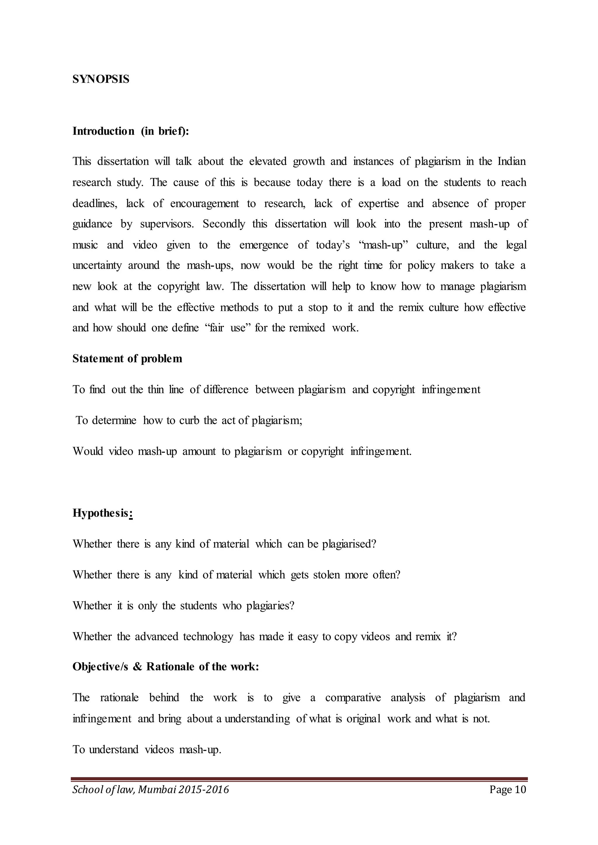 School of law, Mumbai 2015-2016 Page 10
SYNOPSIS
Introduction (in brief):
This dissertation will talk about the elevated growth and instances of plagiarism in the Indian
research study. The cause of this is because today there is a load on the students to reach
deadlines, lack of encouragement to research, lack of expertise and absence of proper
guidance by supervisors. Secondly this dissertation will look into the present mash-up of
music and video given to the emergence of today’s “mash-up” culture, and the legal
uncertainty around the mash-ups, now would be the right time for policy makers to take a
new look at the copyright law. The dissertation will help to know how to manage plagiarism
and what will be the effective methods to put a stop to it and the remix culture how effective
and how should one define “fair use” for the remixed work.
Statement of problem
To find out the thin line of difference between plagiarism and copyright infringement
To determine how to curb the act of plagiarism;
Would video mash-up amount to plagiarism or copyright infringement.
Hypothesis:
Whether there is any kind of material which can be plagiarised?
Whether there is any kind of material which gets stolen more often?
Whether it is only the students who plagiaries?
Whether the advanced technology has made it easy to copy videos and remix it?
Objective/s & Rationale of the work:
The rationale behind the work is to give a comparative analysis of plagiarism and
infringement and bring about a understanding of what is original work and what is not.
To understand videos mash-up.
 