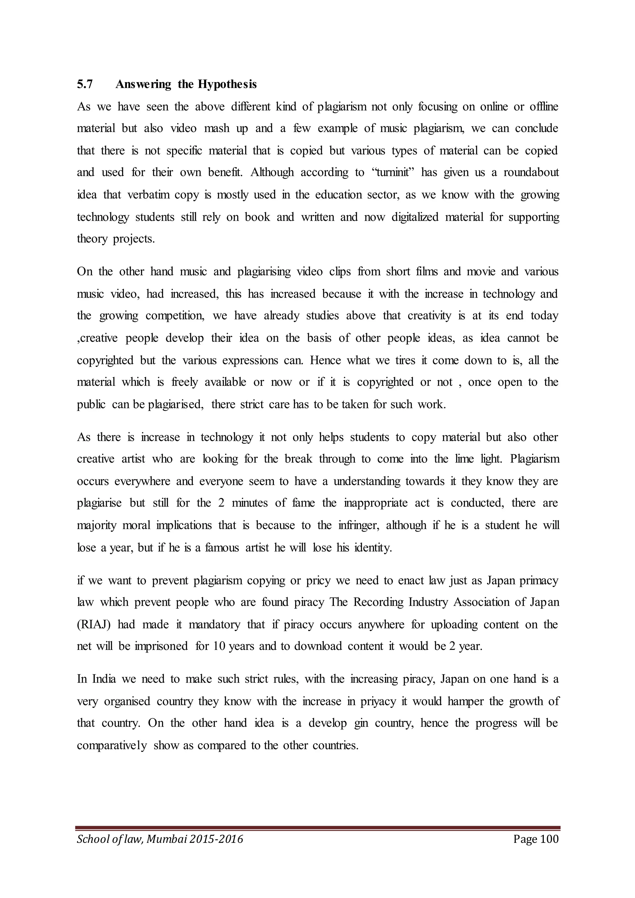 School of law, Mumbai 2015-2016 Page 100
5.7 Answering the Hypothesis
As we have seen the above different kind of plagiarism not only focusing on online or offline
material but also video mash up and a few example of music plagiarism, we can conclude
that there is not specific material that is copied but various types of material can be copied
and used for their own benefit. Although according to “turninit” has given us a roundabout
idea that verbatim copy is mostly used in the education sector, as we know with the growing
technology students still rely on book and written and now digitalized material for supporting
theory projects.
On the other hand music and plagiarising video clips from short films and movie and various
music video, had increased, this has increased because it with the increase in technology and
the growing competition, we have already studies above that creativity is at its end today
,creative people develop their idea on the basis of other people ideas, as idea cannot be
copyrighted but the various expressions can. Hence what we tires it come down to is, all the
material which is freely available or now or if it is copyrighted or not , once open to the
public can be plagiarised, there strict care has to be taken for such work.
As there is increase in technology it not only helps students to copy material but also other
creative artist who are looking for the break through to come into the lime light. Plagiarism
occurs everywhere and everyone seem to have a understanding towards it they know they are
plagiarise but still for the 2 minutes of fame the inappropriate act is conducted, there are
majority moral implications that is because to the infringer, although if he is a student he will
lose a year, but if he is a famous artist he will lose his identity.
if we want to prevent plagiarism copying or pricy we need to enact law just as Japan primacy
law which prevent people who are found piracy The Recording Industry Association of Japan
(RIAJ) had made it mandatory that if piracy occurs anywhere for uploading content on the
net will be imprisoned for 10 years and to download content it would be 2 year.
In India we need to make such strict rules, with the increasing piracy, Japan on one hand is a
very organised country they know with the increase in priyacy it would hamper the growth of
that country. On the other hand idea is a develop gin country, hence the progress will be
comparatively show as compared to the other countries.
 