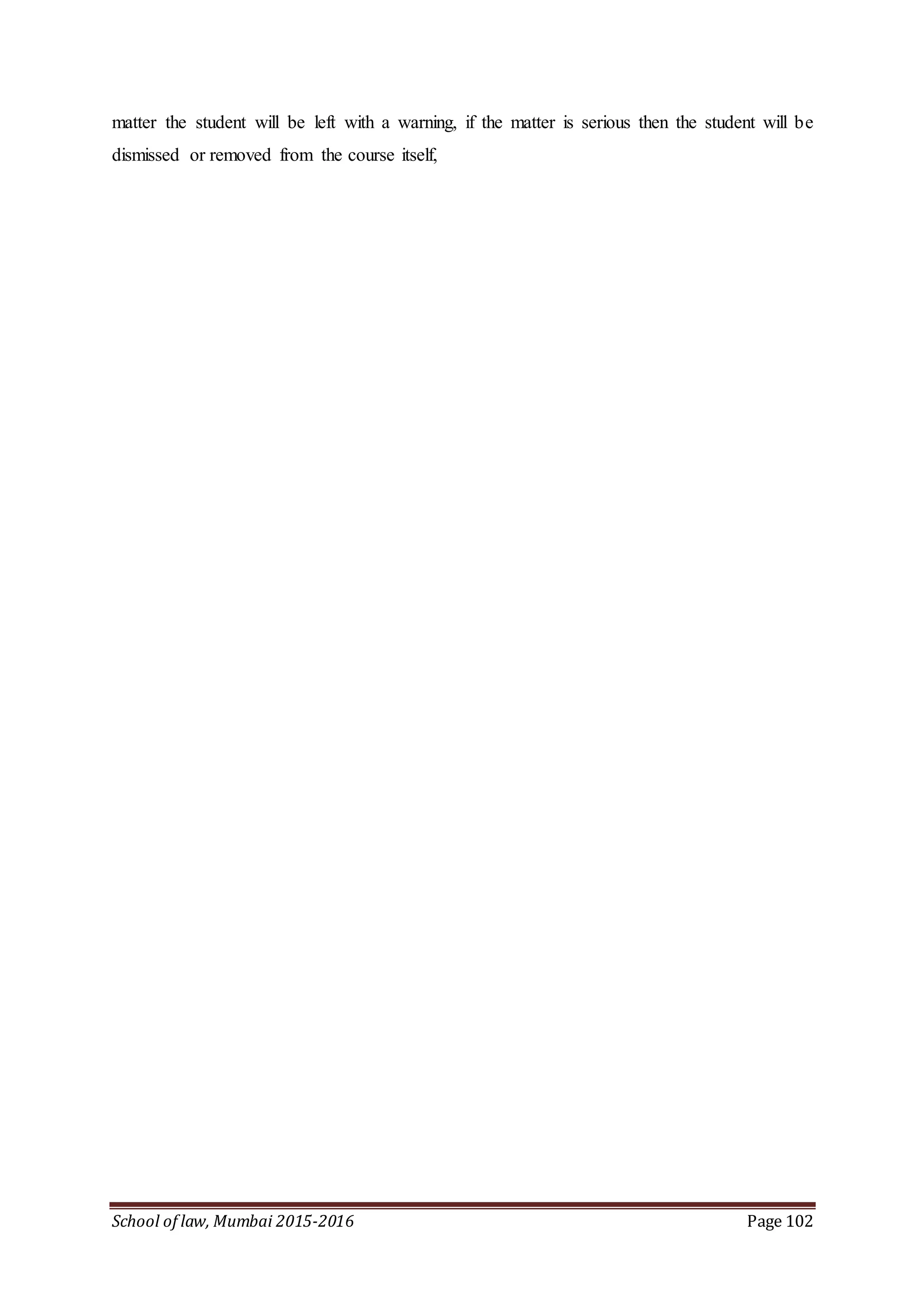 School of law, Mumbai 2015-2016 Page 102
matter the student will be left with a warning, if the matter is serious then the student will be
dismissed or removed from the course itself,
 