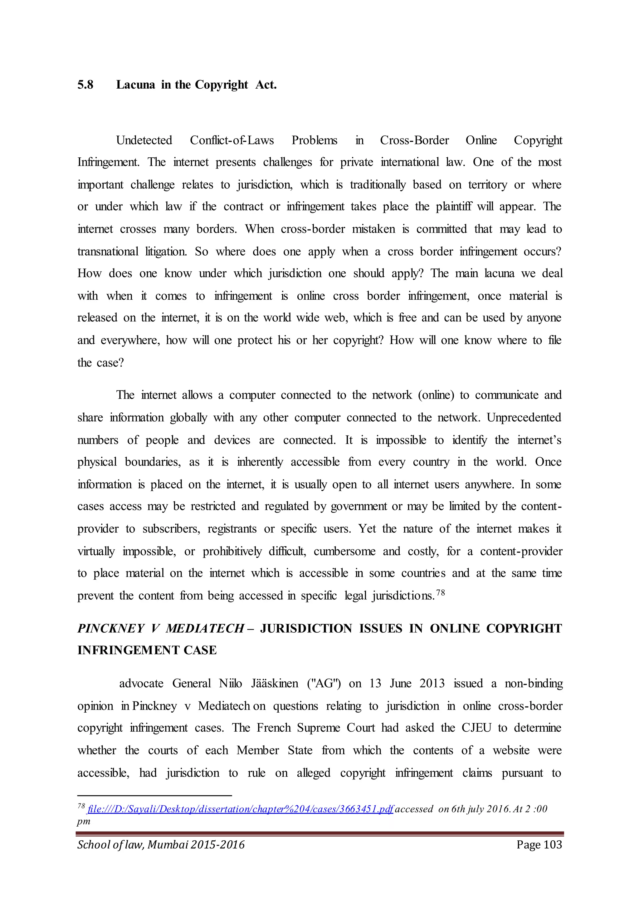 School of law, Mumbai 2015-2016 Page 103
5.8 Lacuna in the Copyright Act.
Undetected Conflict-of-Laws Problems in Cross-Border Online Copyright
Infringement. The internet presents challenges for private international law. One of the most
important challenge relates to jurisdiction, which is traditionally based on territory or where
or under which law if the contract or infringement takes place the plaintiff will appear. The
internet crosses many borders. When cross-border mistaken is committed that may lead to
transnational litigation. So where does one apply when a cross border infringement occurs?
How does one know under which jurisdiction one should apply? The main lacuna we deal
with when it comes to infringement is online cross border infringement, once material is
released on the internet, it is on the world wide web, which is free and can be used by anyone
and everywhere, how will one protect his or her copyright? How will one know where to file
the case?
The internet allows a computer connected to the network (online) to communicate and
share information globally with any other computer connected to the network. Unprecedented
numbers of people and devices are connected. It is impossible to identify the internet’s
physical boundaries, as it is inherently accessible from every country in the world. Once
information is placed on the internet, it is usually open to all internet users anywhere. In some
cases access may be restricted and regulated by government or may be limited by the content-
provider to subscribers, registrants or specific users. Yet the nature of the internet makes it
virtually impossible, or prohibitively difficult, cumbersome and costly, for a content-provider
to place material on the internet which is accessible in some countries and at the same time
prevent the content from being accessed in specific legal jurisdictions.78
PINCKNEY V MEDIATECH – JURISDICTION ISSUES IN ONLINE COPYRIGHT
INFRINGEMENT CASE
advocate General Niilo Jääskinen ("AG") on 13 June 2013 issued a non-binding
opinion in Pinckney v Mediatech on questions relating to jurisdiction in online cross-border
copyright infringement cases. The French Supreme Court had asked the CJEU to determine
whether the courts of each Member State from which the contents of a website were
accessible, had jurisdiction to rule on alleged copyright infringement claims pursuant to
78
file:///D:/Sayali/Desktop/dissertation/chapter%204/cases/3663451.pdf accessed on 6th july 2016.At 2 :00
pm
 