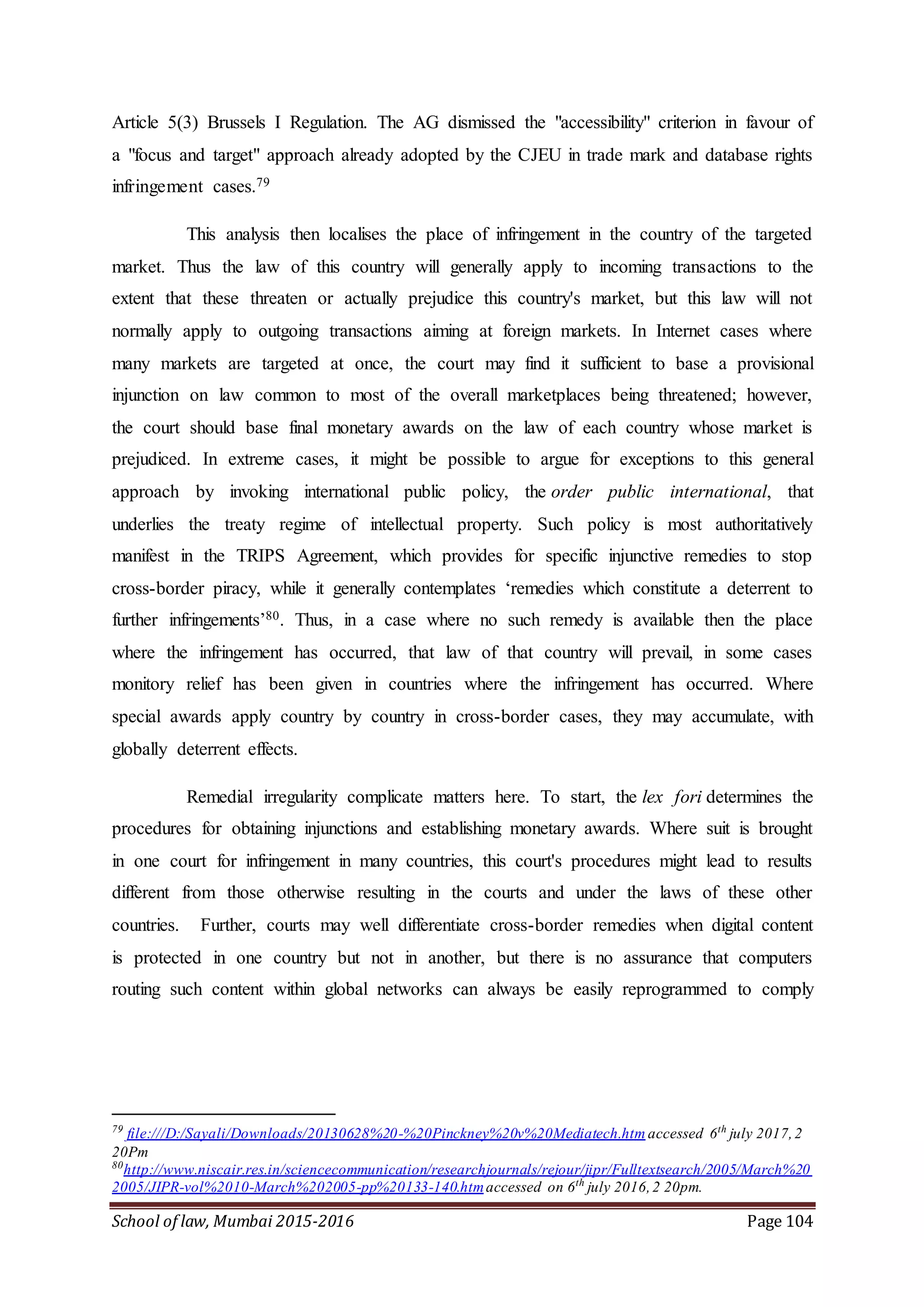 School of law, Mumbai 2015-2016 Page 104
Article 5(3) Brussels I Regulation. The AG dismissed the "accessibility" criterion in favour of
a "focus and target" approach already adopted by the CJEU in trade mark and database rights
infringement cases.79
This analysis then localises the place of infringement in the country of the targeted
market. Thus the law of this country will generally apply to incoming transactions to the
extent that these threaten or actually prejudice this country's market, but this law will not
normally apply to outgoing transactions aiming at foreign markets. In Internet cases where
many markets are targeted at once, the court may find it sufficient to base a provisional
injunction on law common to most of the overall marketplaces being threatened; however,
the court should base final monetary awards on the law of each country whose market is
prejudiced. In extreme cases, it might be possible to argue for exceptions to this general
approach by invoking international public policy, the order public international, that
underlies the treaty regime of intellectual property. Such policy is most authoritatively
manifest in the TRIPS Agreement, which provides for specific injunctive remedies to stop
cross-border piracy, while it generally contemplates ‘remedies which constitute a deterrent to
further infringements’80. Thus, in a case where no such remedy is available then the place
where the infringement has occurred, that law of that country will prevail, in some cases
monitory relief has been given in countries where the infringement has occurred. Where
special awards apply country by country in cross-border cases, they may accumulate, with
globally deterrent effects.
Remedial irregularity complicate matters here. To start, the lex fori determines the
procedures for obtaining injunctions and establishing monetary awards. Where suit is brought
in one court for infringement in many countries, this court's procedures might lead to results
different from those otherwise resulting in the courts and under the laws of these other
countries. Further, courts may well differentiate cross-border remedies when digital content
is protected in one country but not in another, but there is no assurance that computers
routing such content within global networks can always be easily reprogrammed to comply
79
file:///D:/Sayali/Downloads/20130628%20-%20Pinckney%20v%20Mediatech.htm accessed 6th
july 2017,2
20Pm
80
http://www.niscair.res.in/sciencecommunication/researchjournals/rejour/jipr/Fulltextsearch/2005/March%20
2005/JIPR-vol%2010-March%202005-pp%20133-140.htmaccessed on 6th
july 2016,2 20pm.
 
