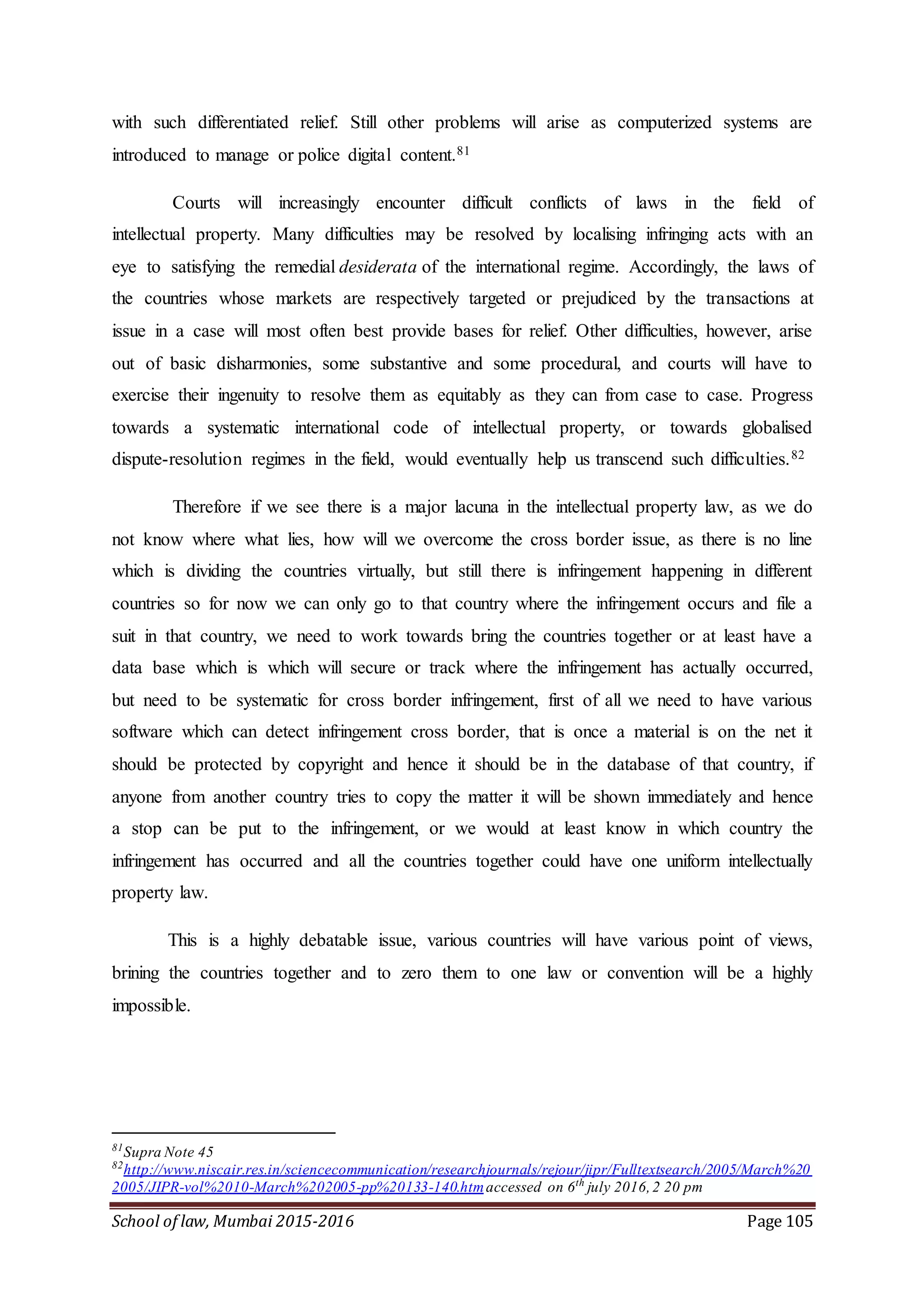 School of law, Mumbai 2015-2016 Page 105
with such differentiated relief. Still other problems will arise as computerized systems are
introduced to manage or police digital content.81
Courts will increasingly encounter difficult conflicts of laws in the field of
intellectual property. Many difficulties may be resolved by localising infringing acts with an
eye to satisfying the remedial desiderata of the international regime. Accordingly, the laws of
the countries whose markets are respectively targeted or prejudiced by the transactions at
issue in a case will most often best provide bases for relief. Other difficulties, however, arise
out of basic disharmonies, some substantive and some procedural, and courts will have to
exercise their ingenuity to resolve them as equitably as they can from case to case. Progress
towards a systematic international code of intellectual property, or towards globalised
dispute-resolution regimes in the field, would eventually help us transcend such difficulties.82
Therefore if we see there is a major lacuna in the intellectual property law, as we do
not know where what lies, how will we overcome the cross border issue, as there is no line
which is dividing the countries virtually, but still there is infringement happening in different
countries so for now we can only go to that country where the infringement occurs and file a
suit in that country, we need to work towards bring the countries together or at least have a
data base which is which will secure or track where the infringement has actually occurred,
but need to be systematic for cross border infringement, first of all we need to have various
software which can detect infringement cross border, that is once a material is on the net it
should be protected by copyright and hence it should be in the database of that country, if
anyone from another country tries to copy the matter it will be shown immediately and hence
a stop can be put to the infringement, or we would at least know in which country the
infringement has occurred and all the countries together could have one uniform intellectually
property law.
This is a highly debatable issue, various countries will have various point of views,
brining the countries together and to zero them to one law or convention will be a highly
impossible.
81
Supra Note 45
82
http://www.niscair.res.in/sciencecommunication/researchjournals/rejour/jipr/Fulltextsearch/2005/March%20
2005/JIPR-vol%2010-March%202005-pp%20133-140.htmaccessed on 6th
july 2016,2 20 pm
 