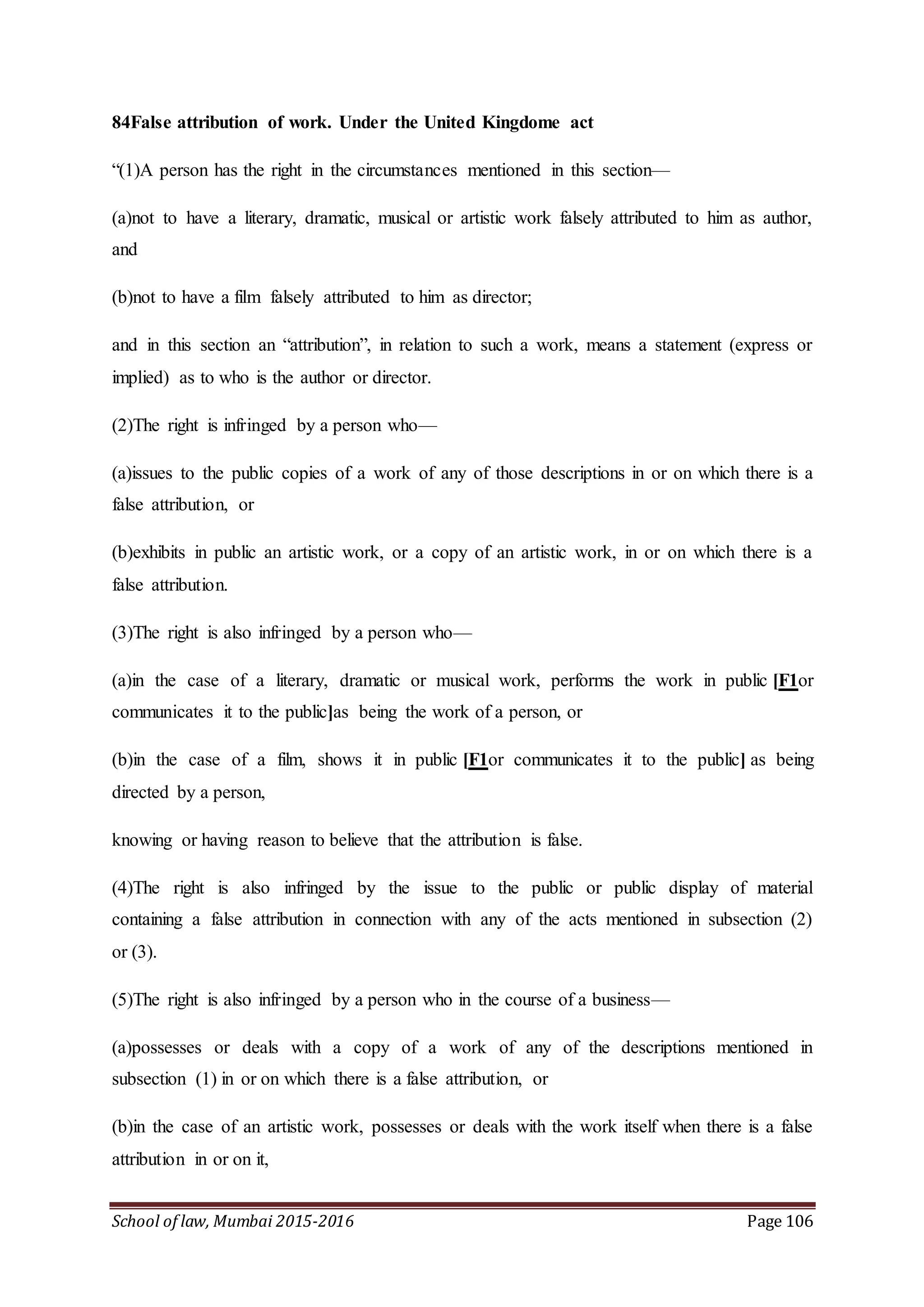 School of law, Mumbai 2015-2016 Page 106
84False attribution of work. Under the United Kingdome act
“(1)A person has the right in the circumstances mentioned in this section—
(a)not to have a literary, dramatic, musical or artistic work falsely attributed to him as author,
and
(b)not to have a film falsely attributed to him as director;
and in this section an “attribution”, in relation to such a work, means a statement (express or
implied) as to who is the author or director.
(2)The right is infringed by a person who—
(a)issues to the public copies of a work of any of those descriptions in or on which there is a
false attribution, or
(b)exhibits in public an artistic work, or a copy of an artistic work, in or on which there is a
false attribution.
(3)The right is also infringed by a person who—
(a)in the case of a literary, dramatic or musical work, performs the work in public [F1or
communicates it to the public]as being the work of a person, or
(b)in the case of a film, shows it in public [F1or communicates it to the public] as being
directed by a person,
knowing or having reason to believe that the attribution is false.
(4)The right is also infringed by the issue to the public or public display of material
containing a false attribution in connection with any of the acts mentioned in subsection (2)
or (3).
(5)The right is also infringed by a person who in the course of a business—
(a)possesses or deals with a copy of a work of any of the descriptions mentioned in
subsection (1) in or on which there is a false attribution, or
(b)in the case of an artistic work, possesses or deals with the work itself when there is a false
attribution in or on it,
 