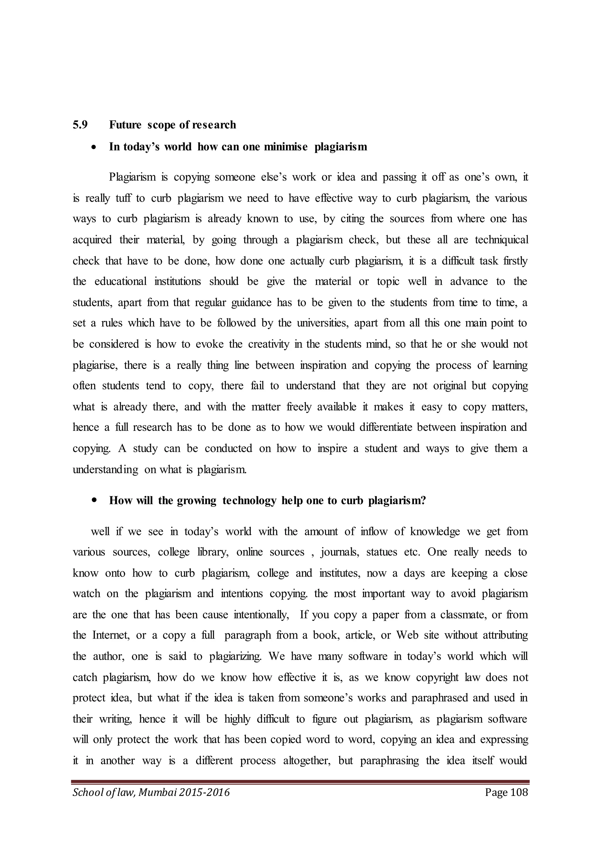 School of law, Mumbai 2015-2016 Page 108
5.9 Future scope of research
 In today’s world how can one minimise plagiarism
Plagiarism is copying someone else’s work or idea and passing it off as one’s own, it
is really tuff to curb plagiarism we need to have effective way to curb plagiarism, the various
ways to curb plagiarism is already known to use, by citing the sources from where one has
acquired their material, by going through a plagiarism check, but these all are techniquical
check that have to be done, how done one actually curb plagiarism, it is a difficult task firstly
the educational institutions should be give the material or topic well in advance to the
students, apart from that regular guidance has to be given to the students from time to time, a
set a rules which have to be followed by the universities, apart from all this one main point to
be considered is how to evoke the creativity in the students mind, so that he or she would not
plagiarise, there is a really thing line between inspiration and copying the process of learning
often students tend to copy, there fail to understand that they are not original but copying
what is already there, and with the matter freely available it makes it easy to copy matters,
hence a full research has to be done as to how we would differentiate between inspiration and
copying. A study can be conducted on how to inspire a student and ways to give them a
understanding on what is plagiarism.
 How will the growing technology help one to curb plagiarism?
well if we see in today’s world with the amount of inflow of knowledge we get from
various sources, college library, online sources , journals, statues etc. One really needs to
know onto how to curb plagiarism, college and institutes, now a days are keeping a close
watch on the plagiarism and intentions copying. the most important way to avoid plagiarism
are the one that has been cause intentionally, If you copy a paper from a classmate, or from
the Internet, or a copy a full paragraph from a book, article, or Web site without attributing
the author, one is said to plagiarizing. We have many software in today’s world which will
catch plagiarism, how do we know how effective it is, as we know copyright law does not
protect idea, but what if the idea is taken from someone’s works and paraphrased and used in
their writing, hence it will be highly difficult to figure out plagiarism, as plagiarism software
will only protect the work that has been copied word to word, copying an idea and expressing
it in another way is a different process altogether, but paraphrasing the idea itself would
 