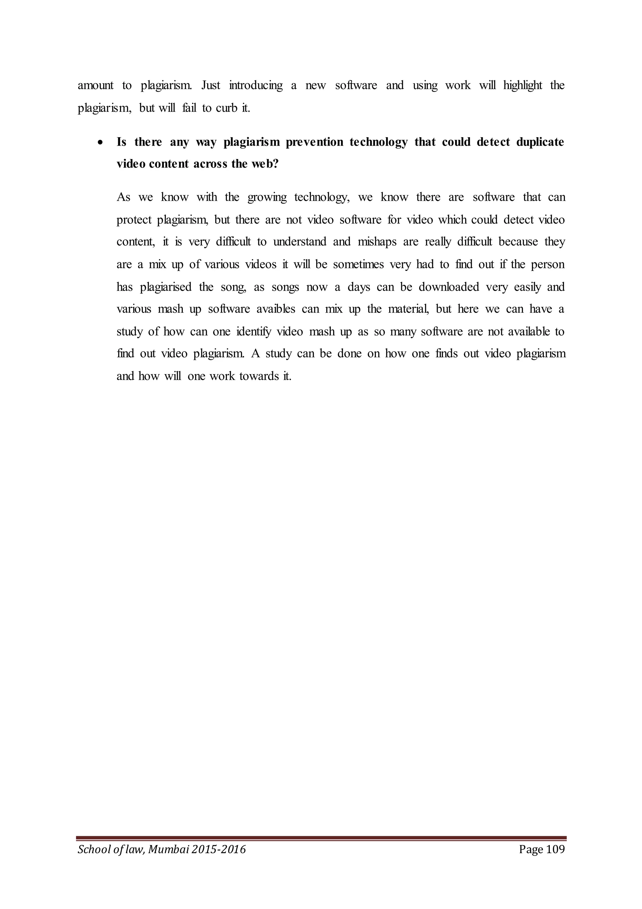 School of law, Mumbai 2015-2016 Page 109
amount to plagiarism. Just introducing a new software and using work will highlight the
plagiarism, but will fail to curb it.
 Is there any way plagiarism prevention technology that could detect duplicate
video content across the web?
As we know with the growing technology, we know there are software that can
protect plagiarism, but there are not video software for video which could detect video
content, it is very difficult to understand and mishaps are really difficult because they
are a mix up of various videos it will be sometimes very had to find out if the person
has plagiarised the song, as songs now a days can be downloaded very easily and
various mash up software avaibles can mix up the material, but here we can have a
study of how can one identify video mash up as so many software are not available to
find out video plagiarism. A study can be done on how one finds out video plagiarism
and how will one work towards it.
 