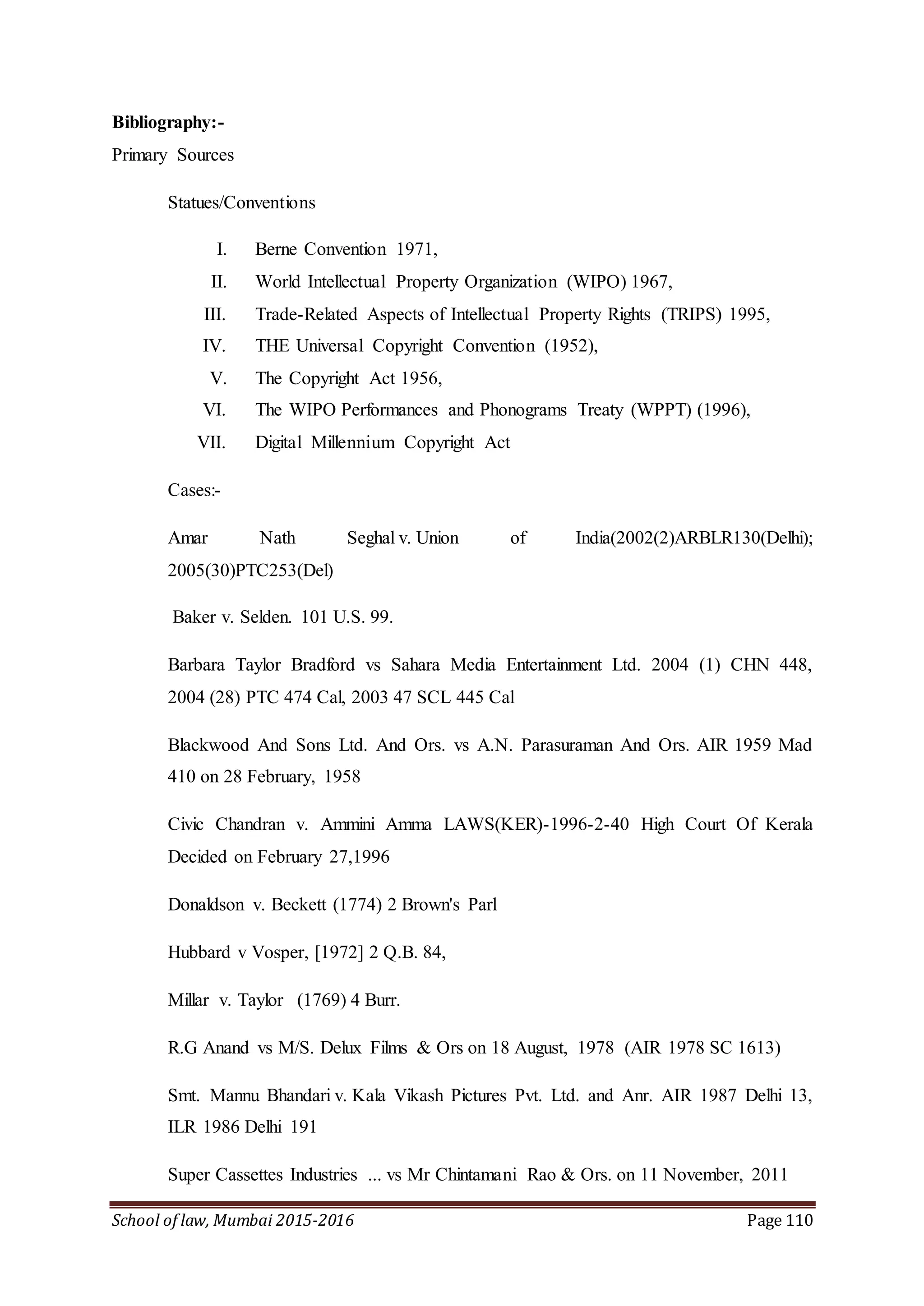 School of law, Mumbai 2015-2016 Page 110
Bibliography:-
Primary Sources
Statues/Conventions
I. Berne Convention 1971,
II. World Intellectual Property Organization (WIPO) 1967,
III. Trade-Related Aspects of Intellectual Property Rights (TRIPS) 1995,
IV. THE Universal Copyright Convention (1952),
V. The Copyright Act 1956,
VI. The WIPO Performances and Phonograms Treaty (WPPT) (1996),
VII. Digital Millennium Copyright Act
Cases:-
Amar Nath Seghal v. Union of India(2002(2)ARBLR130(Delhi);
2005(30)PTC253(Del)
Baker v. Selden. 101 U.S. 99.
Barbara Taylor Bradford vs Sahara Media Entertainment Ltd. 2004 (1) CHN 448,
2004 (28) PTC 474 Cal, 2003 47 SCL 445 Cal
Blackwood And Sons Ltd. And Ors. vs A.N. Parasuraman And Ors. AIR 1959 Mad
410 on 28 February, 1958
Civic Chandran v. Ammini Amma LAWS(KER)-1996-2-40 High Court Of Kerala
Decided on February 27,1996
Donaldson v. Beckett (1774) 2 Brown's Parl
Hubbard v Vosper, [1972] 2 Q.B. 84,
Millar v. Taylor (1769) 4 Burr.
R.G Anand vs M/S. Delux Films & Ors on 18 August, 1978 (AIR 1978 SC 1613)
Smt. Mannu Bhandari v. Kala Vikash Pictures Pvt. Ltd. and Anr. AIR 1987 Delhi 13,
ILR 1986 Delhi 191
Super Cassettes Industries ... vs Mr Chintamani Rao & Ors. on 11 November, 2011
 