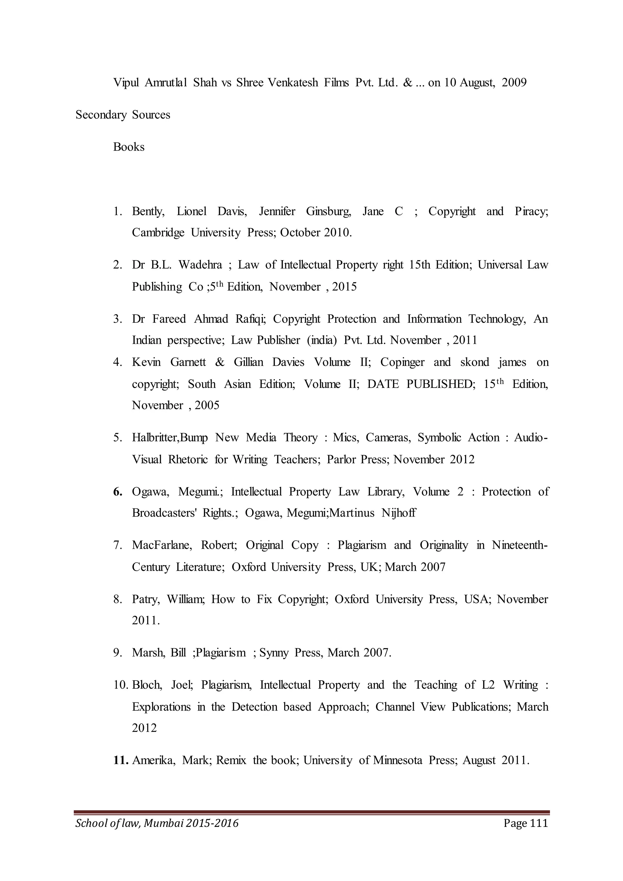School of law, Mumbai 2015-2016 Page 111
Vipul Amrutlal Shah vs Shree Venkatesh Films Pvt. Ltd. & ... on 10 August, 2009
Secondary Sources
Books
1. Bently, Lionel Davis, Jennifer Ginsburg, Jane C ; Copyright and Piracy;
Cambridge University Press; October 2010.
2. Dr B.L. Wadehra ; Law of Intellectual Property right 15th Edition; Universal Law
Publishing Co ;5th Edition, November , 2015
3. Dr Fareed Ahmad Rafiqi; Copyright Protection and Information Technology, An
Indian perspective; Law Publisher (india) Pvt. Ltd. November , 2011
4. Kevin Garnett & Gillian Davies Volume II; Copinger and skond james on
copyright; South Asian Edition; Volume II; DATE PUBLISHED; 15th Edition,
November , 2005
5. Halbritter,Bump New Media Theory : Mics, Cameras, Symbolic Action : Audio-
Visual Rhetoric for Writing Teachers; Parlor Press; November 2012
6. Ogawa, Megumi.; Intellectual Property Law Library, Volume 2 : Protection of
Broadcasters' Rights.; Ogawa, Megumi;Martinus Nijhoff
7. MacFarlane, Robert; Original Copy : Plagiarism and Originality in Nineteenth-
Century Literature; Oxford University Press, UK; March 2007
8. Patry, William; How to Fix Copyright; Oxford University Press, USA; November
2011.
9. Marsh, Bill ;Plagiarism ; Synny Press, March 2007.
10. Bloch, Joel; Plagiarism, Intellectual Property and the Teaching of L2 Writing :
Explorations in the Detection based Approach; Channel View Publications; March
2012
11. Amerika, Mark; Remix the book; University of Minnesota Press; August 2011.
 