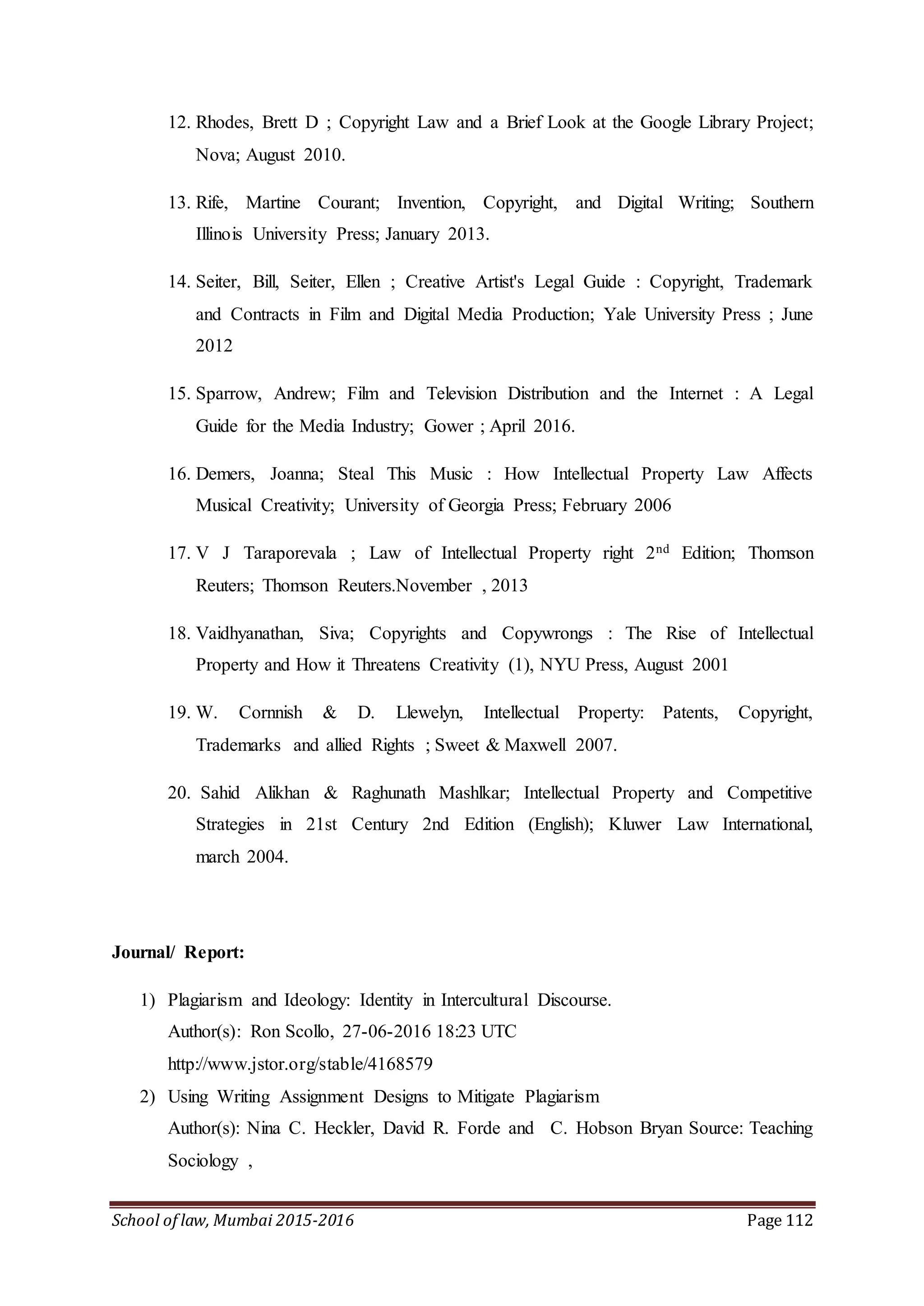 School of law, Mumbai 2015-2016 Page 112
12. Rhodes, Brett D ; Copyright Law and a Brief Look at the Google Library Project;
Nova; August 2010.
13. Rife, Martine Courant; Invention, Copyright, and Digital Writing; Southern
Illinois University Press; January 2013.
14. Seiter, Bill, Seiter, Ellen ; Creative Artist's Legal Guide : Copyright, Trademark
and Contracts in Film and Digital Media Production; Yale University Press ; June
2012
15. Sparrow, Andrew; Film and Television Distribution and the Internet : A Legal
Guide for the Media Industry; Gower ; April 2016.
16. Demers, Joanna; Steal This Music : How Intellectual Property Law Affects
Musical Creativity; University of Georgia Press; February 2006
17. V J Taraporevala ; Law of Intellectual Property right 2nd Edition; Thomson
Reuters; Thomson Reuters.November , 2013
18. Vaidhyanathan, Siva; Copyrights and Copywrongs : The Rise of Intellectual
Property and How it Threatens Creativity (1), NYU Press, August 2001
19. W. Cornnish & D. Llewelyn, Intellectual Property: Patents, Copyright,
Trademarks and allied Rights ; Sweet & Maxwell 2007.
20. Sahid Alikhan & Raghunath Mashlkar; Intellectual Property and Competitive
Strategies in 21st Century 2nd Edition (English); Kluwer Law International,
march 2004.
Journal/ Report:
1) Plagiarism and Ideology: Identity in Intercultural Discourse.
Author(s): Ron Scollo, 27-06-2016 18:23 UTC
http://www.jstor.org/stable/4168579
2) Using Writing Assignment Designs to Mitigate Plagiarism
Author(s): Nina C. Heckler, David R. Forde and C. Hobson Bryan Source: Teaching
Sociology ,
 