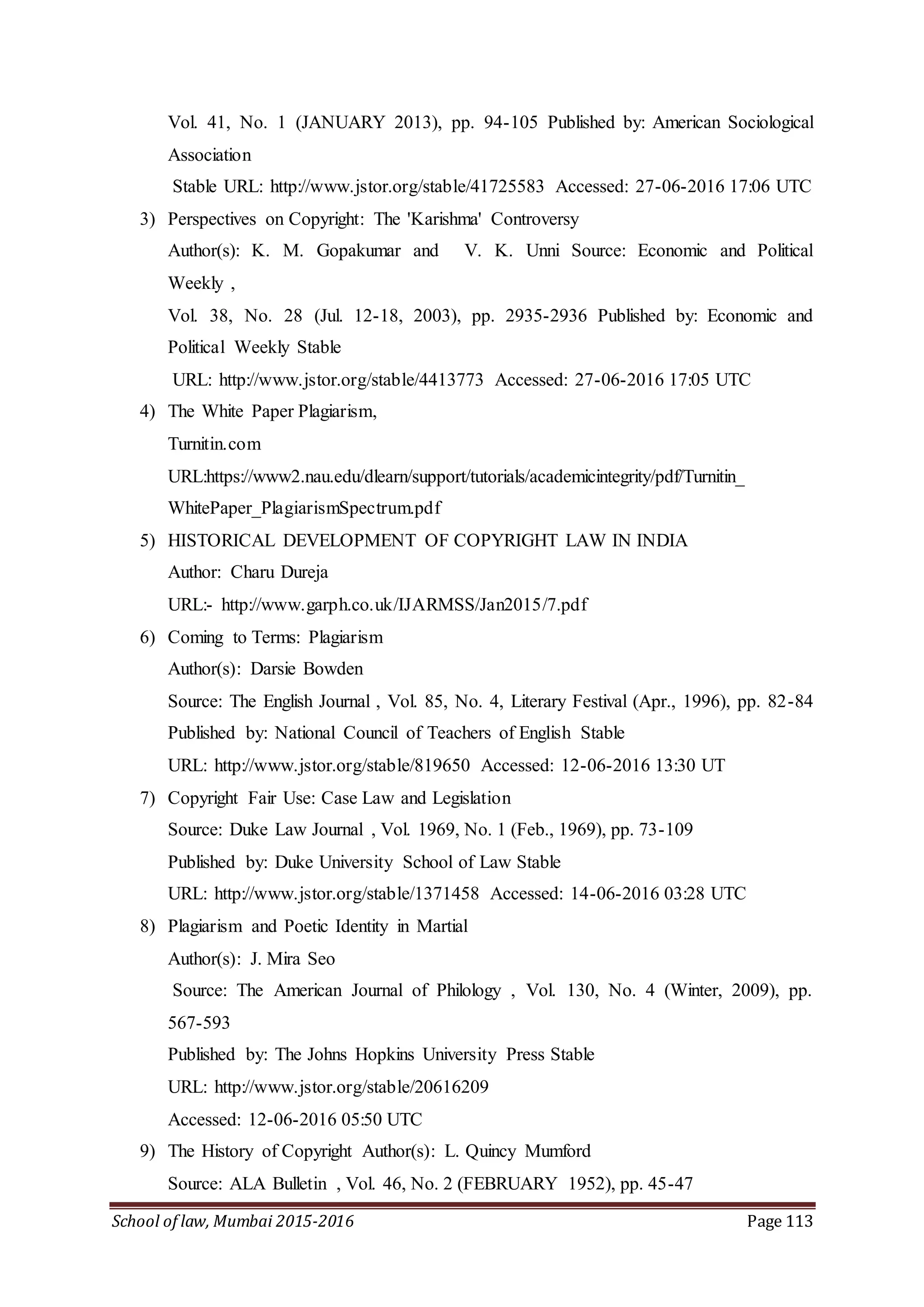 School of law, Mumbai 2015-2016 Page 113
Vol. 41, No. 1 (JANUARY 2013), pp. 94-105 Published by: American Sociological
Association
Stable URL: http://www.jstor.org/stable/41725583 Accessed: 27-06-2016 17:06 UTC
3) Perspectives on Copyright: The 'Karishma' Controversy
Author(s): K. M. Gopakumar and V. K. Unni Source: Economic and Political
Weekly ,
Vol. 38, No. 28 (Jul. 12-18, 2003), pp. 2935-2936 Published by: Economic and
Political Weekly Stable
URL: http://www.jstor.org/stable/4413773 Accessed: 27-06-2016 17:05 UTC
4) The White Paper Plagiarism,
Turnitin.com
URL:https://www2.nau.edu/dlearn/support/tutorials/academicintegrity/pdf/Turnitin_
WhitePaper_PlagiarismSpectrum.pdf
5) HISTORICAL DEVELOPMENT OF COPYRIGHT LAW IN INDIA
Author: Charu Dureja
URL:- http://www.garph.co.uk/IJARMSS/Jan2015/7.pdf
6) Coming to Terms: Plagiarism
Author(s): Darsie Bowden
Source: The English Journal , Vol. 85, No. 4, Literary Festival (Apr., 1996), pp. 82-84
Published by: National Council of Teachers of English Stable
URL: http://www.jstor.org/stable/819650 Accessed: 12-06-2016 13:30 UT
7) Copyright Fair Use: Case Law and Legislation
Source: Duke Law Journal , Vol. 1969, No. 1 (Feb., 1969), pp. 73-109
Published by: Duke University School of Law Stable
URL: http://www.jstor.org/stable/1371458 Accessed: 14-06-2016 03:28 UTC
8) Plagiarism and Poetic Identity in Martial
Author(s): J. Mira Seo
Source: The American Journal of Philology , Vol. 130, No. 4 (Winter, 2009), pp.
567-593
Published by: The Johns Hopkins University Press Stable
URL: http://www.jstor.org/stable/20616209
Accessed: 12-06-2016 05:50 UTC
9) The History of Copyright Author(s): L. Quincy Mumford
Source: ALA Bulletin , Vol. 46, No. 2 (FEBRUARY 1952), pp. 45-47
 