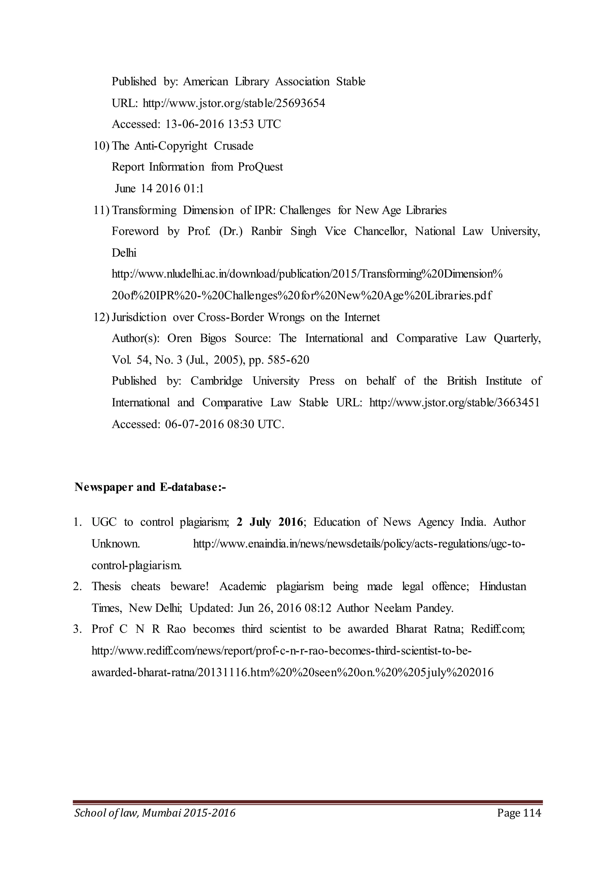 School of law, Mumbai 2015-2016 Page 114
Published by: American Library Association Stable
URL: http://www.jstor.org/stable/25693654
Accessed: 13-06-2016 13:53 UTC
10) The Anti-Copyright Crusade
Report Information from ProQuest
June 14 2016 01:1
11) Transforming Dimension of IPR: Challenges for New Age Libraries
Foreword by Prof. (Dr.) Ranbir Singh Vice Chancellor, National Law University,
Delhi
http://www.nludelhi.ac.in/download/publication/2015/Transforming%20Dimension%
20of%20IPR%20-%20Challenges%20for%20New%20Age%20Libraries.pdf
12) Jurisdiction over Cross-Border Wrongs on the Internet
Author(s): Oren Bigos Source: The International and Comparative Law Quarterly,
Vol. 54, No. 3 (Jul., 2005), pp. 585-620
Published by: Cambridge University Press on behalf of the British Institute of
International and Comparative Law Stable URL: http://www.jstor.org/stable/3663451
Accessed: 06-07-2016 08:30 UTC.
Newspaper and E-database:-
1. UGC to control plagiarism; 2 July 2016; Education of News Agency India. Author
Unknown. http://www.enaindia.in/news/newsdetails/policy/acts-regulations/ugc-to-
control-plagiarism.
2. Thesis cheats beware! Academic plagiarism being made legal offence; Hindustan
Times, New Delhi; Updated: Jun 26, 2016 08:12 Author Neelam Pandey.
3. Prof C N R Rao becomes third scientist to be awarded Bharat Ratna; Rediff.com;
http://www.rediff.com/news/report/prof-c-n-r-rao-becomes-third-scientist-to-be-
awarded-bharat-ratna/20131116.htm%20%20seen%20on.%20%205july%202016
 