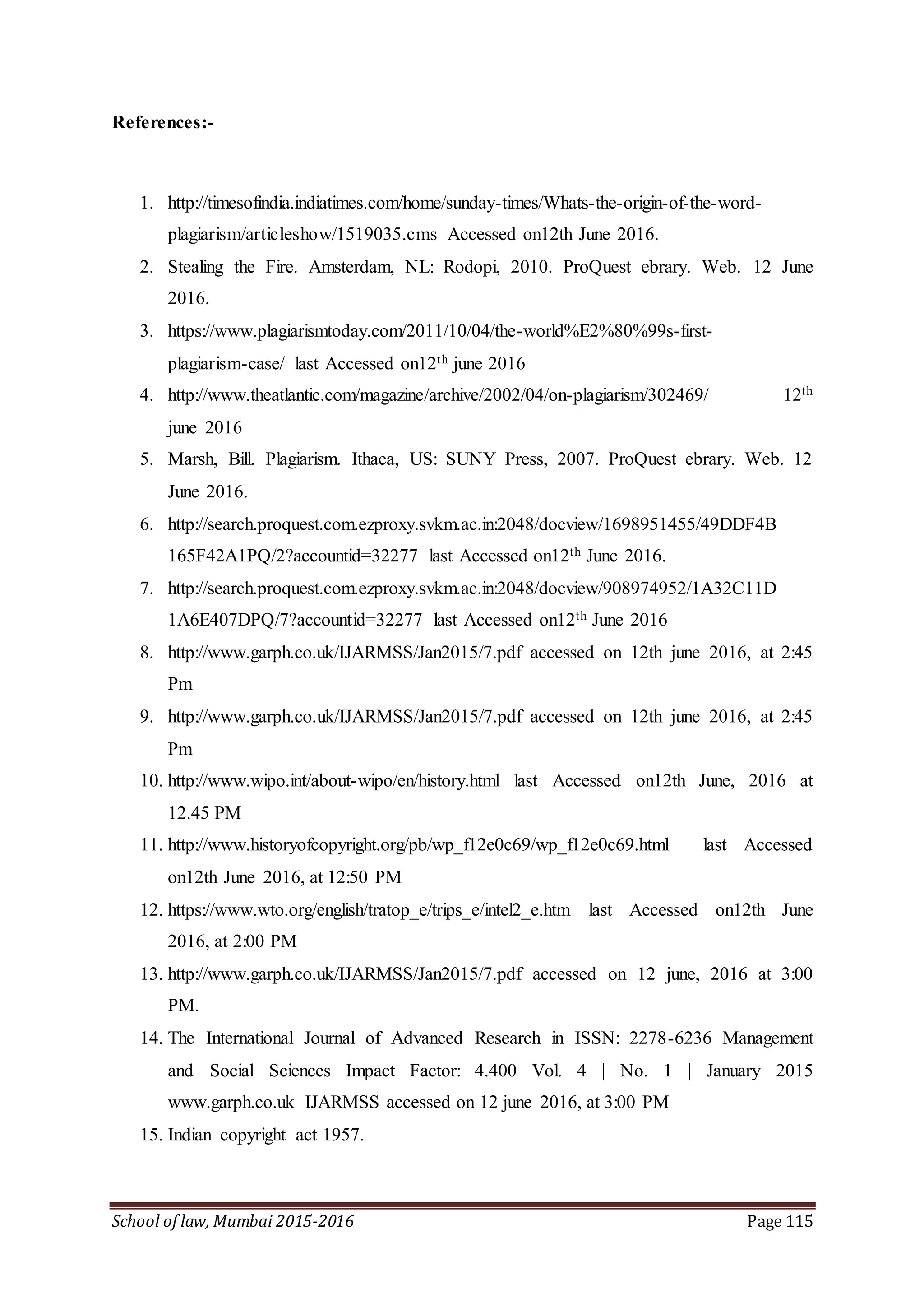 School of law, Mumbai 2015-2016 Page 115
References:-
1. http://timesofindia.indiatimes.com/home/sunday-times/Whats-the-origin-of-the-word-
plagiarism/articleshow/1519035.cms Accessed on12th June 2016.
2. Stealing the Fire. Amsterdam, NL: Rodopi, 2010. ProQuest ebrary. Web. 12 June
2016.
3. https://www.plagiarismtoday.com/2011/10/04/the-world%E2%80%99s-first-
plagiarism-case/ last Accessed on12th june 2016
4. http://www.theatlantic.com/magazine/archive/2002/04/on-plagiarism/302469/ 12th
june 2016
5. Marsh, Bill. Plagiarism. Ithaca, US: SUNY Press, 2007. ProQuest ebrary. Web. 12
June 2016.
6. http://search.proquest.com.ezproxy.svkm.ac.in:2048/docview/1698951455/49DDF4B
165F42A1PQ/2?accountid=32277 last Accessed on12th June 2016.
7. http://search.proquest.com.ezproxy.svkm.ac.in:2048/docview/908974952/1A32C11D
1A6E407DPQ/7?accountid=32277 last Accessed on12th June 2016
8. http://www.garph.co.uk/IJARMSS/Jan2015/7.pdf accessed on 12th june 2016, at 2:45
Pm
9. http://www.garph.co.uk/IJARMSS/Jan2015/7.pdf accessed on 12th june 2016, at 2:45
Pm
10. http://www.wipo.int/about-wipo/en/history.html last Accessed on12th June, 2016 at
12.45 PM
11. http://www.historyofcopyright.org/pb/wp_f12e0c69/wp_f12e0c69.html last Accessed
on12th June 2016, at 12:50 PM
12. https://www.wto.org/english/tratop_e/trips_e/intel2_e.htm last Accessed on12th June
2016, at 2:00 PM
13. http://www.garph.co.uk/IJARMSS/Jan2015/7.pdf accessed on 12 june, 2016 at 3:00
PM.
14. The International Journal of Advanced Research in ISSN: 2278-6236 Management
and Social Sciences Impact Factor: 4.400 Vol. 4 | No. 1 | January 2015
www.garph.co.uk IJARMSS accessed on 12 june 2016, at 3:00 PM
15. Indian copyright act 1957.
 