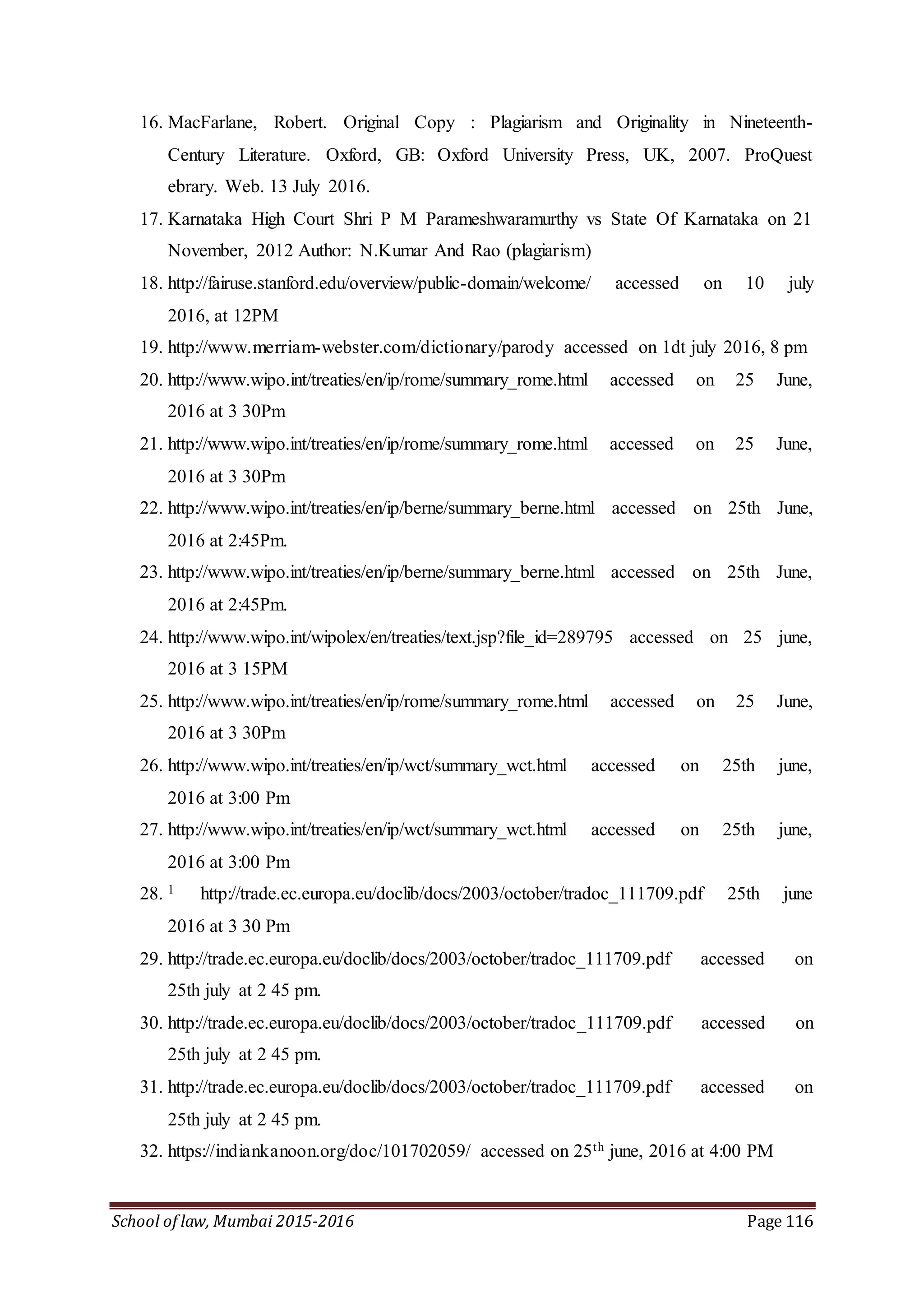 School of law, Mumbai 2015-2016 Page 116
16. MacFarlane, Robert. Original Copy : Plagiarism and Originality in Nineteenth-
Century Literature. Oxford, GB: Oxford University Press, UK, 2007. ProQuest
ebrary. Web. 13 July 2016.
17. Karnataka High Court Shri P M Parameshwaramurthy vs State Of Karnataka on 21
November, 2012 Author: N.Kumar And Rao (plagiarism)
18. http://fairuse.stanford.edu/overview/public-domain/welcome/ accessed on 10 july
2016, at 12PM
19. http://www.merriam-webster.com/dictionary/parody accessed on 1dt july 2016, 8 pm
20. http://www.wipo.int/treaties/en/ip/rome/summary_rome.html accessed on 25 June,
2016 at 3 30Pm
21. http://www.wipo.int/treaties/en/ip/rome/summary_rome.html accessed on 25 June,
2016 at 3 30Pm
22. http://www.wipo.int/treaties/en/ip/berne/summary_berne.html accessed on 25th June,
2016 at 2:45Pm.
23. http://www.wipo.int/treaties/en/ip/berne/summary_berne.html accessed on 25th June,
2016 at 2:45Pm.
24. http://www.wipo.int/wipolex/en/treaties/text.jsp?file_id=289795 accessed on 25 june,
2016 at 3 15PM
25. http://www.wipo.int/treaties/en/ip/rome/summary_rome.html accessed on 25 June,
2016 at 3 30Pm
26. http://www.wipo.int/treaties/en/ip/wct/summary_wct.html accessed on 25th june,
2016 at 3:00 Pm
27. http://www.wipo.int/treaties/en/ip/wct/summary_wct.html accessed on 25th june,
2016 at 3:00 Pm
28. 1 http://trade.ec.europa.eu/doclib/docs/2003/october/tradoc_111709.pdf 25th june
2016 at 3 30 Pm
29. http://trade.ec.europa.eu/doclib/docs/2003/october/tradoc_111709.pdf accessed on
25th july at 2 45 pm.
30. http://trade.ec.europa.eu/doclib/docs/2003/october/tradoc_111709.pdf accessed on
25th july at 2 45 pm.
31. http://trade.ec.europa.eu/doclib/docs/2003/october/tradoc_111709.pdf accessed on
25th july at 2 45 pm.
32. https://indiankanoon.org/doc/101702059/ accessed on 25th june, 2016 at 4:00 PM
 