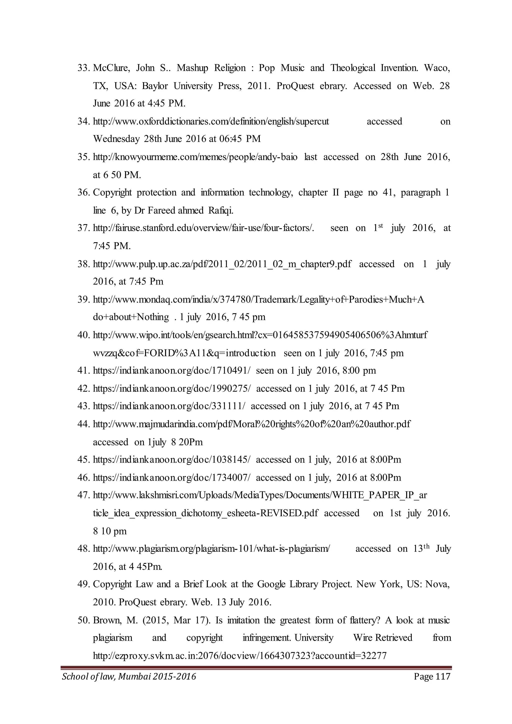 School of law, Mumbai 2015-2016 Page 117
33. McClure, John S.. Mashup Religion : Pop Music and Theological Invention. Waco,
TX, USA: Baylor University Press, 2011. ProQuest ebrary. Accessed on Web. 28
June 2016 at 4:45 PM.
34. http://www.oxforddictionaries.com/definition/english/supercut accessed on
Wednesday 28th June 2016 at 06:45 PM
35. http://knowyourmeme.com/memes/people/andy-baio last accessed on 28th June 2016,
at 6 50 PM.
36. Copyright protection and information technology, chapter II page no 41, paragraph 1
line 6, by Dr Fareed ahmed Rafiqi.
37. http://fairuse.stanford.edu/overview/fair-use/four-factors/. seen on 1st july 2016, at
7:45 PM.
38. http://www.pulp.up.ac.za/pdf/2011_02/2011_02_m_chapter9.pdf accessed on 1 july
2016, at 7:45 Pm
39. http://www.mondaq.com/india/x/374780/Trademark/Legality+of+Parodies+Much+A
do+about+Nothing . 1 july 2016, 7 45 pm
40. http://www.wipo.int/tools/en/gsearch.html?cx=016458537594905406506%3Ahmturf
wvzzq&cof=FORID%3A11&q=introduction seen on 1 july 2016, 7:45 pm
41. https://indiankanoon.org/doc/1710491/ seen on 1 july 2016, 8:00 pm
42. https://indiankanoon.org/doc/1990275/ accessed on 1 july 2016, at 7 45 Pm
43. https://indiankanoon.org/doc/331111/ accessed on 1 july 2016, at 7 45 Pm
44. http://www.majmudarindia.com/pdf/Moral%20rights%20of%20an%20author.pdf
accessed on 1july 8 20Pm
45. https://indiankanoon.org/doc/1038145/ accessed on 1 july, 2016 at 8:00Pm
46. https://indiankanoon.org/doc/1734007/ accessed on 1 july, 2016 at 8:00Pm
47. http://www.lakshmisri.com/Uploads/MediaTypes/Documents/WHITE_PAPER_IP_ar
ticle_idea_expression_dichotomy_esheeta-REVISED.pdf accessed on 1st july 2016.
8 10 pm
48. http://www.plagiarism.org/plagiarism-101/what-is-plagiarism/ accessed on 13th July
2016, at 4 45Pm.
49. Copyright Law and a Brief Look at the Google Library Project. New York, US: Nova,
2010. ProQuest ebrary. Web. 13 July 2016.
50. Brown, M. (2015, Mar 17). Is imitation the greatest form of flattery? A look at music
plagiarism and copyright infringement. University Wire Retrieved from
http://ezproxy.svkm.ac.in:2076/docview/1664307323?accountid=32277
 