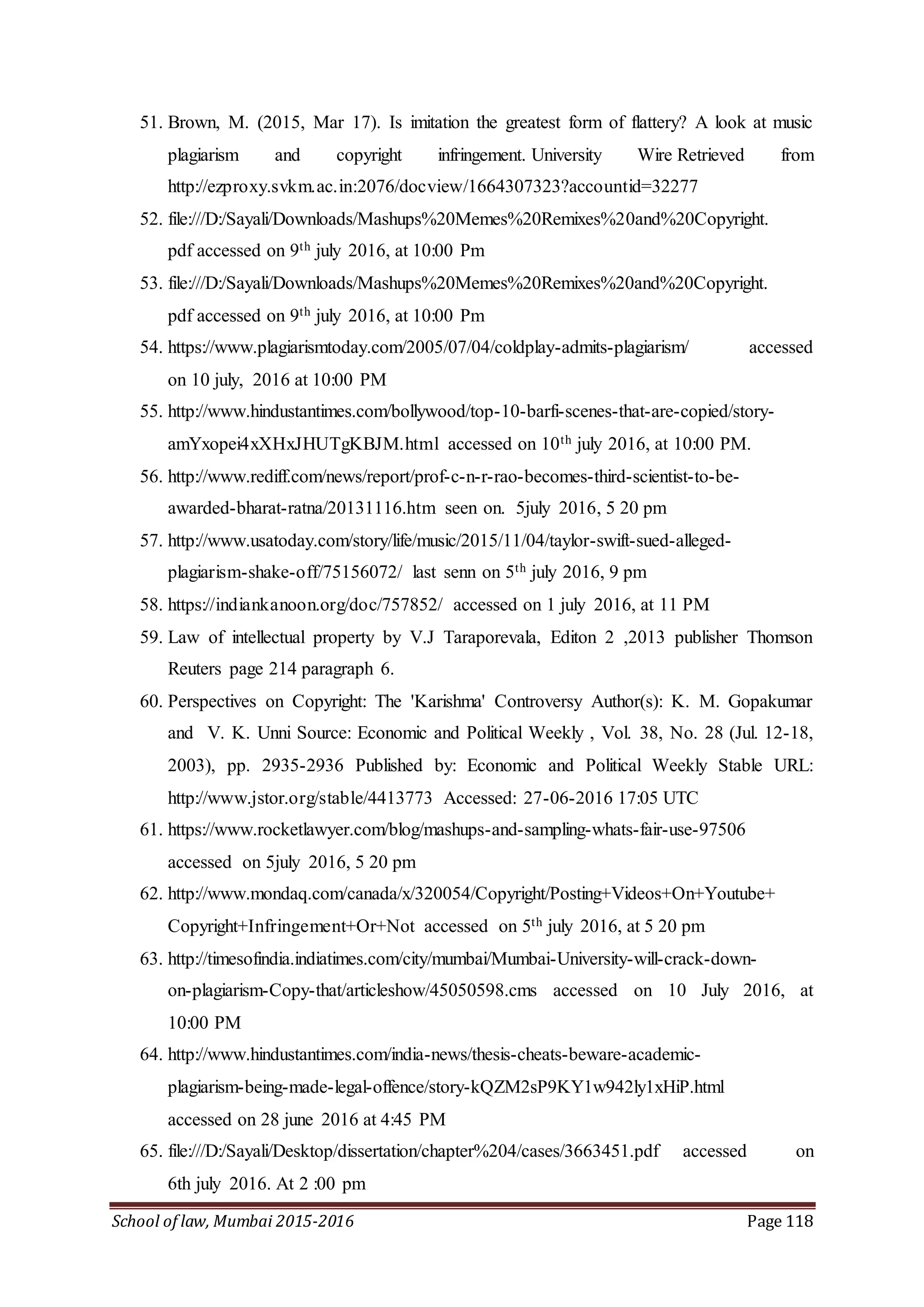 School of law, Mumbai 2015-2016 Page 118
51. Brown, M. (2015, Mar 17). Is imitation the greatest form of flattery? A look at music
plagiarism and copyright infringement. University Wire Retrieved from
http://ezproxy.svkm.ac.in:2076/docview/1664307323?accountid=32277
52. file:///D:/Sayali/Downloads/Mashups%20Memes%20Remixes%20and%20Copyright.
pdf accessed on 9th july 2016, at 10:00 Pm
53. file:///D:/Sayali/Downloads/Mashups%20Memes%20Remixes%20and%20Copyright.
pdf accessed on 9th july 2016, at 10:00 Pm
54. https://www.plagiarismtoday.com/2005/07/04/coldplay-admits-plagiarism/ accessed
on 10 july, 2016 at 10:00 PM
55. http://www.hindustantimes.com/bollywood/top-10-barfi-scenes-that-are-copied/story-
amYxopei4xXHxJHUTgKBJM.html accessed on 10th july 2016, at 10:00 PM.
56. http://www.rediff.com/news/report/prof-c-n-r-rao-becomes-third-scientist-to-be-
awarded-bharat-ratna/20131116.htm seen on. 5july 2016, 5 20 pm
57. http://www.usatoday.com/story/life/music/2015/11/04/taylor-swift-sued-alleged-
plagiarism-shake-off/75156072/ last senn on 5th july 2016, 9 pm
58. https://indiankanoon.org/doc/757852/ accessed on 1 july 2016, at 11 PM
59. Law of intellectual property by V.J Taraporevala, Editon 2 ,2013 publisher Thomson
Reuters page 214 paragraph 6.
60. Perspectives on Copyright: The 'Karishma' Controversy Author(s): K. M. Gopakumar
and V. K. Unni Source: Economic and Political Weekly , Vol. 38, No. 28 (Jul. 12-18,
2003), pp. 2935-2936 Published by: Economic and Political Weekly Stable URL:
http://www.jstor.org/stable/4413773 Accessed: 27-06-2016 17:05 UTC
61. https://www.rocketlawyer.com/blog/mashups-and-sampling-whats-fair-use-97506
accessed on 5july 2016, 5 20 pm
62. http://www.mondaq.com/canada/x/320054/Copyright/Posting+Videos+On+Youtube+
Copyright+Infringement+Or+Not accessed on 5th july 2016, at 5 20 pm
63. http://timesofindia.indiatimes.com/city/mumbai/Mumbai-University-will-crack-down-
on-plagiarism-Copy-that/articleshow/45050598.cms accessed on 10 July 2016, at
10:00 PM
64. http://www.hindustantimes.com/india-news/thesis-cheats-beware-academic-
plagiarism-being-made-legal-offence/story-kQZM2sP9KY1w942ly1xHiP.html
accessed on 28 june 2016 at 4:45 PM
65. file:///D:/Sayali/Desktop/dissertation/chapter%204/cases/3663451.pdf accessed on
6th july 2016. At 2 :00 pm
 