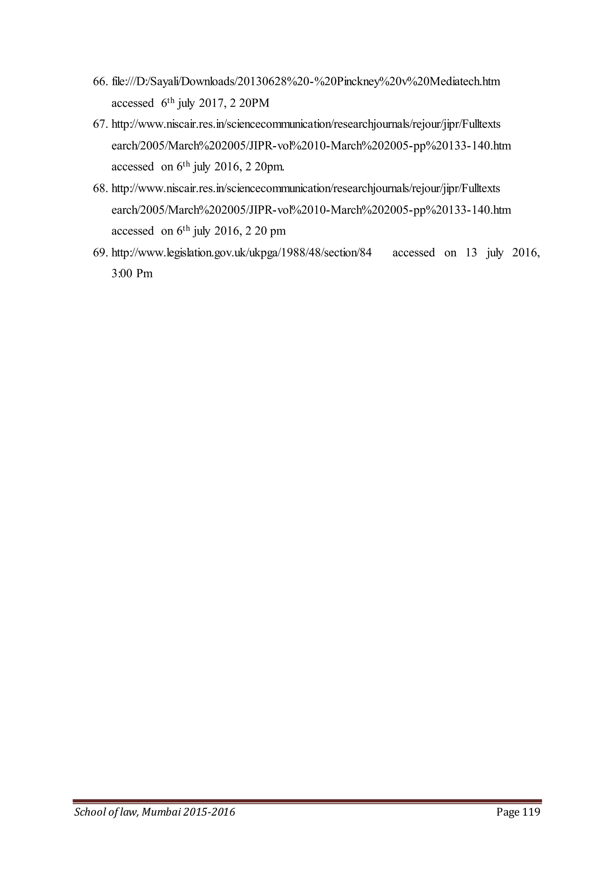 School of law, Mumbai 2015-2016 Page 119
66. file:///D:/Sayali/Downloads/20130628%20-%20Pinckney%20v%20Mediatech.htm
accessed 6th july 2017, 2 20PM
67. http://www.niscair.res.in/sciencecommunication/researchjournals/rejour/jipr/Fulltexts
earch/2005/March%202005/JIPR-vol%2010-March%202005-pp%20133-140.htm
accessed on 6th july 2016, 2 20pm.
68. http://www.niscair.res.in/sciencecommunication/researchjournals/rejour/jipr/Fulltexts
earch/2005/March%202005/JIPR-vol%2010-March%202005-pp%20133-140.htm
accessed on 6th july 2016, 2 20 pm
69. http://www.legislation.gov.uk/ukpga/1988/48/section/84 accessed on 13 july 2016,
3:00 Pm
 