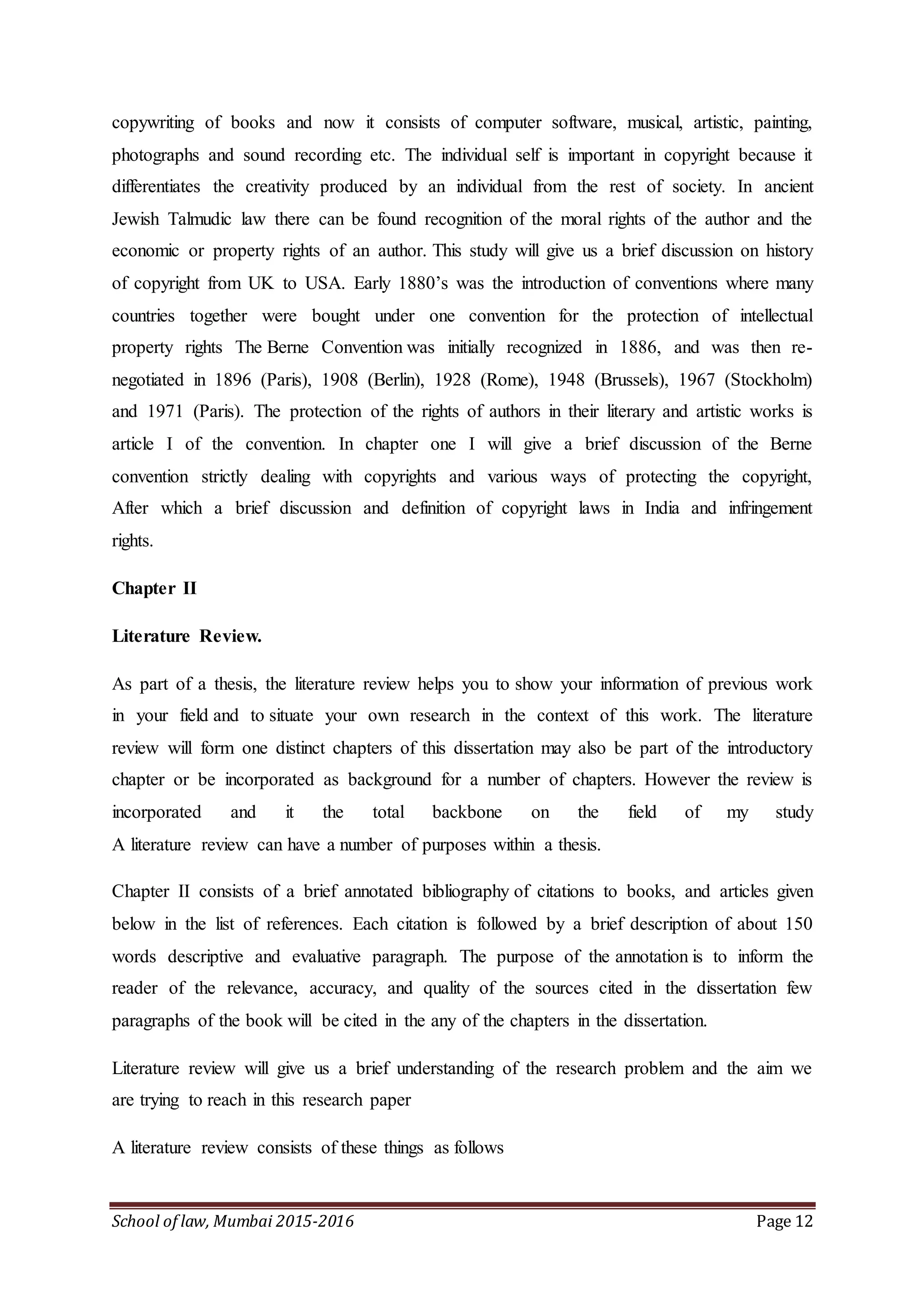 School of law, Mumbai 2015-2016 Page 12
copywriting of books and now it consists of computer software, musical, artistic, painting,
photographs and sound recording etc. The individual self is important in copyright because it
differentiates the creativity produced by an individual from the rest of society. In ancient
Jewish Talmudic law there can be found recognition of the moral rights of the author and the
economic or property rights of an author. This study will give us a brief discussion on history
of copyright from UK to USA. Early 1880’s was the introduction of conventions where many
countries together were bought under one convention for the protection of intellectual
property rights The Berne Convention was initially recognized in 1886, and was then re-
negotiated in 1896 (Paris), 1908 (Berlin), 1928 (Rome), 1948 (Brussels), 1967 (Stockholm)
and 1971 (Paris). The protection of the rights of authors in their literary and artistic works is
article I of the convention. In chapter one I will give a brief discussion of the Berne
convention strictly dealing with copyrights and various ways of protecting the copyright,
After which a brief discussion and definition of copyright laws in India and infringement
rights.
Chapter II
Literature Review.
As part of a thesis, the literature review helps you to show your information of previous work
in your field and to situate your own research in the context of this work. The literature
review will form one distinct chapters of this dissertation may also be part of the introductory
chapter or be incorporated as background for a number of chapters. However the review is
incorporated and it the total backbone on the field of my study
A literature review can have a number of purposes within a thesis.
Chapter II consists of a brief annotated bibliography of citations to books, and articles given
below in the list of references. Each citation is followed by a brief description of about 150
words descriptive and evaluative paragraph. The purpose of the annotation is to inform the
reader of the relevance, accuracy, and quality of the sources cited in the dissertation few
paragraphs of the book will be cited in the any of the chapters in the dissertation.
Literature review will give us a brief understanding of the research problem and the aim we
are trying to reach in this research paper
A literature review consists of these things as follows
 
