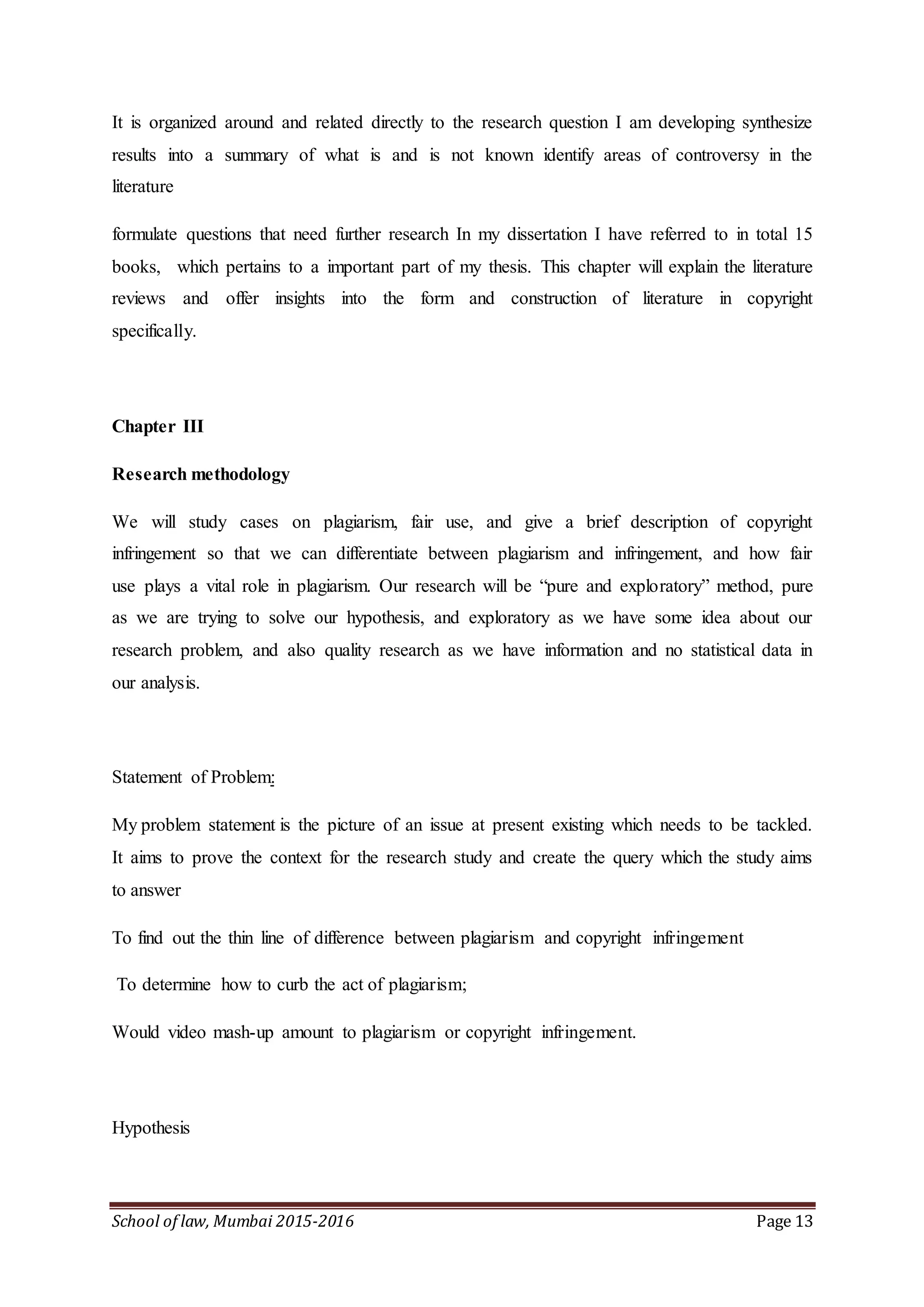 School of law, Mumbai 2015-2016 Page 13
It is organized around and related directly to the research question I am developing synthesize
results into a summary of what is and is not known identify areas of controversy in the
literature
formulate questions that need further research In my dissertation I have referred to in total 15
books, which pertains to a important part of my thesis. This chapter will explain the literature
reviews and offer insights into the form and construction of literature in copyright
specifically.
Chapter III
Research methodology
We will study cases on plagiarism, fair use, and give a brief description of copyright
infringement so that we can differentiate between plagiarism and infringement, and how fair
use plays a vital role in plagiarism. Our research will be “pure and exploratory” method, pure
as we are trying to solve our hypothesis, and exploratory as we have some idea about our
research problem, and also quality research as we have information and no statistical data in
our analysis.
Statement of Problem:
My problem statement is the picture of an issue at present existing which needs to be tackled.
It aims to prove the context for the research study and create the query which the study aims
to answer
To find out the thin line of difference between plagiarism and copyright infringement
To determine how to curb the act of plagiarism;
Would video mash-up amount to plagiarism or copyright infringement.
Hypothesis
 