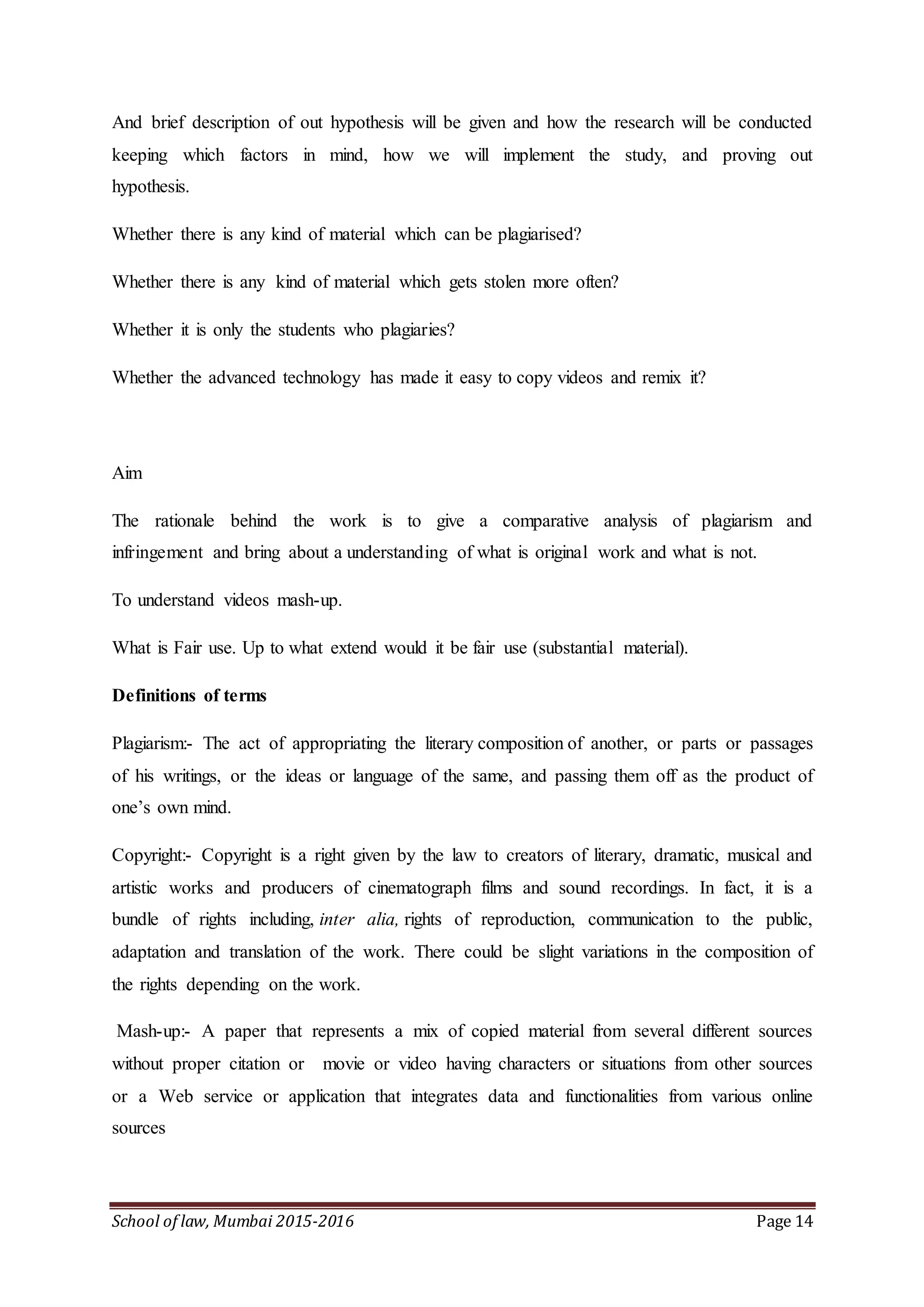 School of law, Mumbai 2015-2016 Page 14
And brief description of out hypothesis will be given and how the research will be conducted
keeping which factors in mind, how we will implement the study, and proving out
hypothesis.
Whether there is any kind of material which can be plagiarised?
Whether there is any kind of material which gets stolen more often?
Whether it is only the students who plagiaries?
Whether the advanced technology has made it easy to copy videos and remix it?
Aim
The rationale behind the work is to give a comparative analysis of plagiarism and
infringement and bring about a understanding of what is original work and what is not.
To understand videos mash-up.
What is Fair use. Up to what extend would it be fair use (substantial material).
Definitions of terms
Plagiarism:- The act of appropriating the literary composition of another, or parts or passages
of his writings, or the ideas or language of the same, and passing them off as the product of
one’s own mind.
Copyright:- Copyright is a right given by the law to creators of literary, dramatic, musical and
artistic works and producers of cinematograph films and sound recordings. In fact, it is a
bundle of rights including, inter alia, rights of reproduction, communication to the public,
adaptation and translation of the work. There could be slight variations in the composition of
the rights depending on the work.
Mash-up:- A paper that represents a mix of copied material from several different sources
without proper citation or movie or video having characters or situations from other sources
or a Web service or application that integrates data and functionalities from various online
sources
 