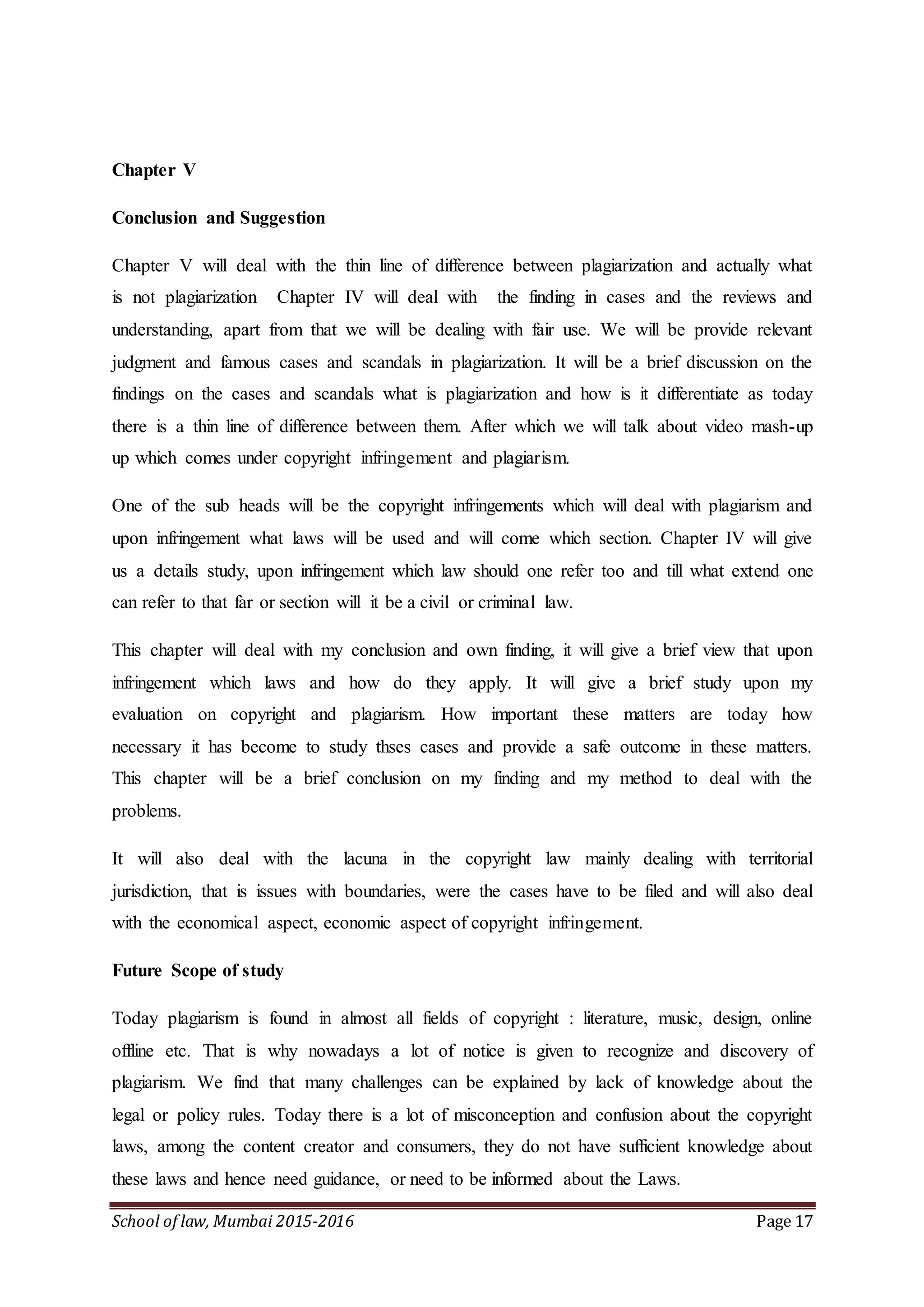School of law, Mumbai 2015-2016 Page 17
Chapter V
Conclusion and Suggestion
Chapter V will deal with the thin line of difference between plagiarization and actually what
is not plagiarization Chapter IV will deal with the finding in cases and the reviews and
understanding, apart from that we will be dealing with fair use. We will be provide relevant
judgment and famous cases and scandals in plagiarization. It will be a brief discussion on the
findings on the cases and scandals what is plagiarization and how is it differentiate as today
there is a thin line of difference between them. After which we will talk about video mash-up
up which comes under copyright infringement and plagiarism.
One of the sub heads will be the copyright infringements which will deal with plagiarism and
upon infringement what laws will be used and will come which section. Chapter IV will give
us a details study, upon infringement which law should one refer too and till what extend one
can refer to that far or section will it be a civil or criminal law.
This chapter will deal with my conclusion and own finding, it will give a brief view that upon
infringement which laws and how do they apply. It will give a brief study upon my
evaluation on copyright and plagiarism. How important these matters are today how
necessary it has become to study thses cases and provide a safe outcome in these matters.
This chapter will be a brief conclusion on my finding and my method to deal with the
problems.
It will also deal with the lacuna in the copyright law mainly dealing with territorial
jurisdiction, that is issues with boundaries, were the cases have to be filed and will also deal
with the economical aspect, economic aspect of copyright infringement.
Future Scope of study
Today plagiarism is found in almost all fields of copyright : literature, music, design, online
offline etc. That is why nowadays a lot of notice is given to recognize and discovery of
plagiarism. We find that many challenges can be explained by lack of knowledge about the
legal or policy rules. Today there is a lot of misconception and confusion about the copyright
laws, among the content creator and consumers, they do not have sufficient knowledge about
these laws and hence need guidance, or need to be informed about the Laws.
 