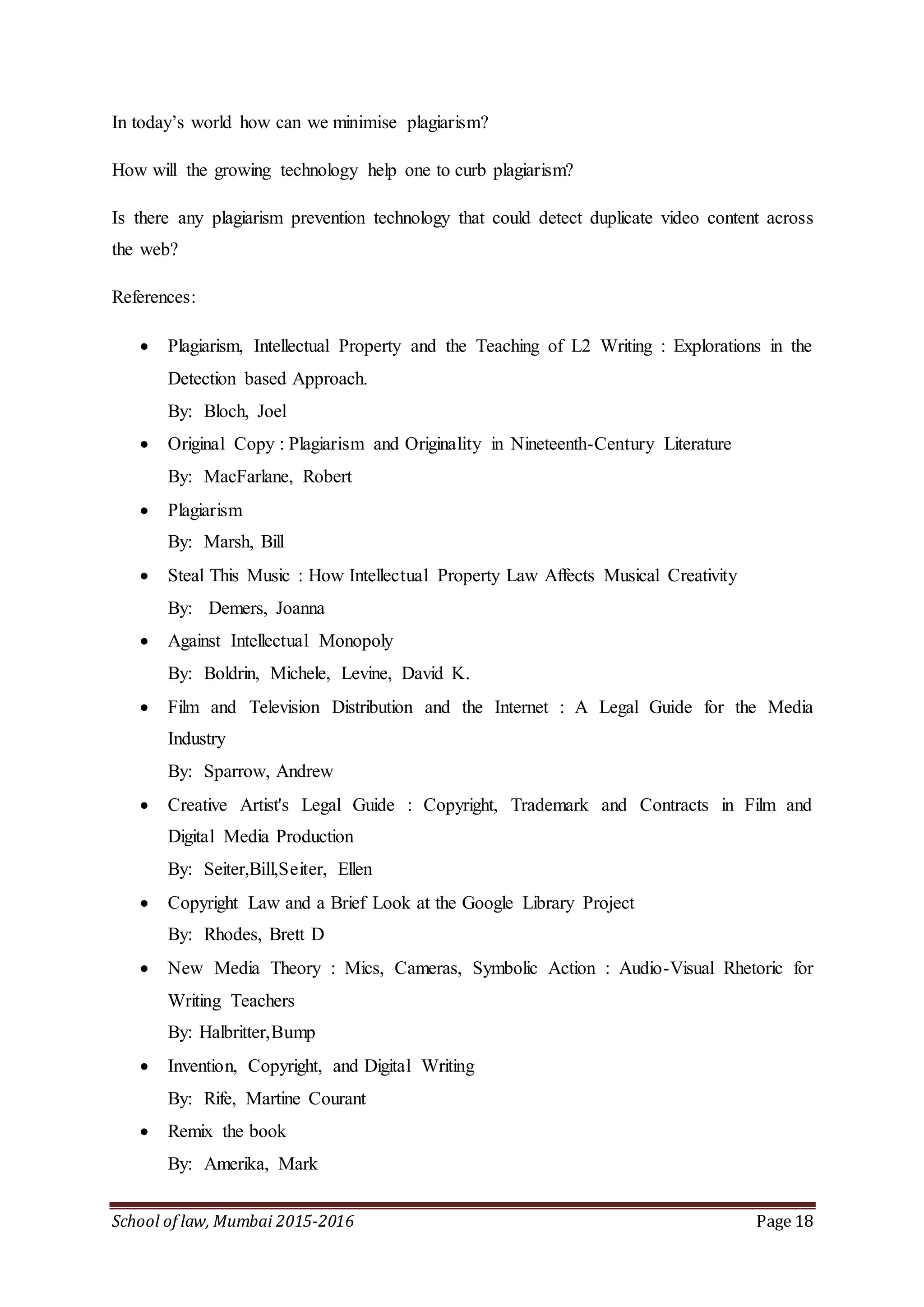 School of law, Mumbai 2015-2016 Page 18
In today’s world how can we minimise plagiarism?
How will the growing technology help one to curb plagiarism?
Is there any plagiarism prevention technology that could detect duplicate video content across
the web?
References:
 Plagiarism, Intellectual Property and the Teaching of L2 Writing : Explorations in the
Detection based Approach.
By: Bloch, Joel
 Original Copy : Plagiarism and Originality in Nineteenth-Century Literature
By: MacFarlane, Robert
 Plagiarism
By: Marsh, Bill
 Steal This Music : How Intellectual Property Law Affects Musical Creativity
By: Demers, Joanna
 Against Intellectual Monopoly
By: Boldrin, Michele, Levine, David K.
 Film and Television Distribution and the Internet : A Legal Guide for the Media
Industry
By: Sparrow, Andrew
 Creative Artist's Legal Guide : Copyright, Trademark and Contracts in Film and
Digital Media Production
By: Seiter,Bill,Seiter, Ellen
 Copyright Law and a Brief Look at the Google Library Project
By: Rhodes, Brett D
 New Media Theory : Mics, Cameras, Symbolic Action : Audio-Visual Rhetoric for
Writing Teachers
By: Halbritter,Bump
 Invention, Copyright, and Digital Writing
By: Rife, Martine Courant
 Remix the book
By: Amerika, Mark
 