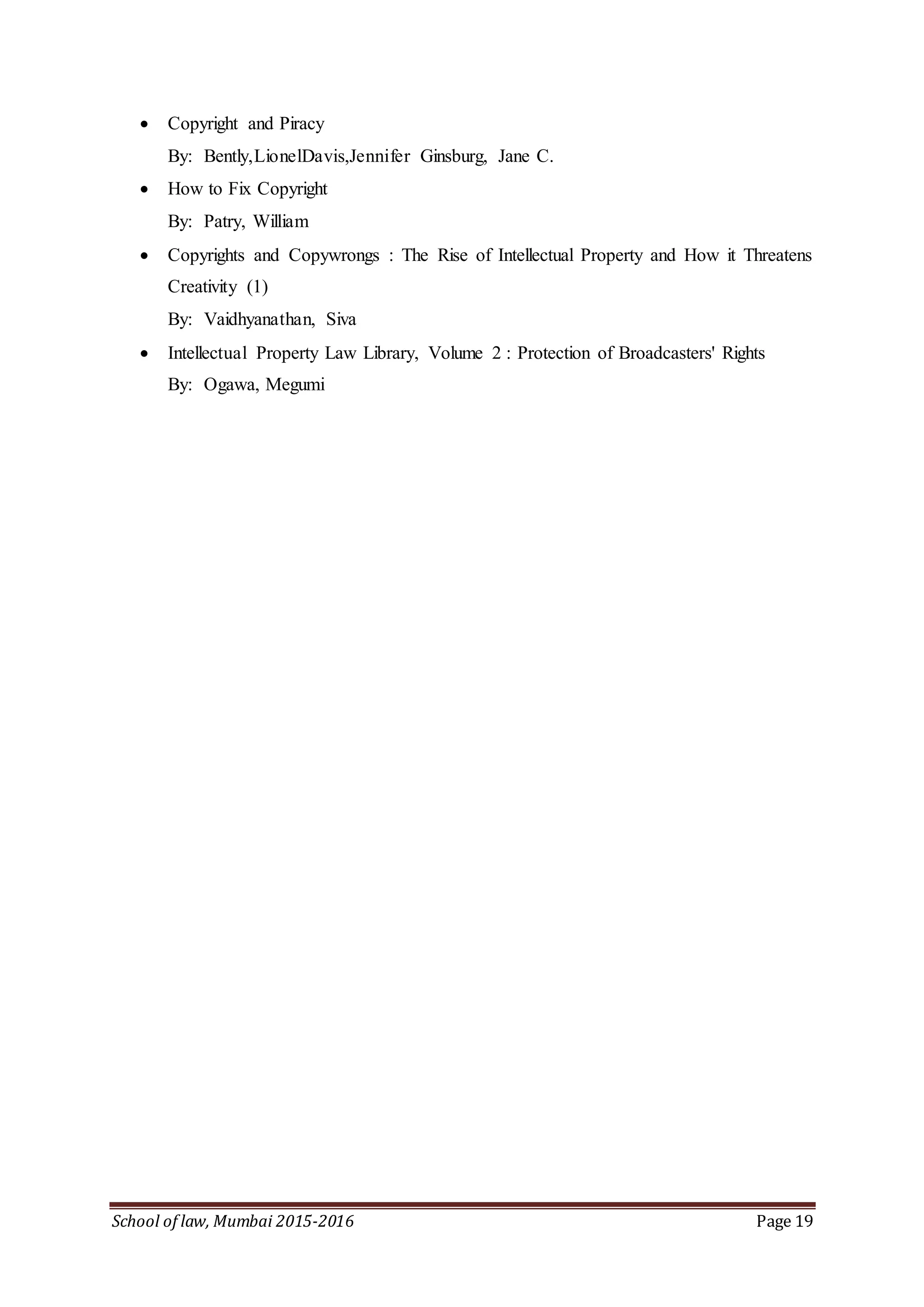 School of law, Mumbai 2015-2016 Page 19
 Copyright and Piracy
By: Bently,LionelDavis,Jennifer Ginsburg, Jane C.
 How to Fix Copyright
By: Patry, William
 Copyrights and Copywrongs : The Rise of Intellectual Property and How it Threatens
Creativity (1)
By: Vaidhyanathan, Siva
 Intellectual Property Law Library, Volume 2 : Protection of Broadcasters' Rights
By: Ogawa, Megumi
 