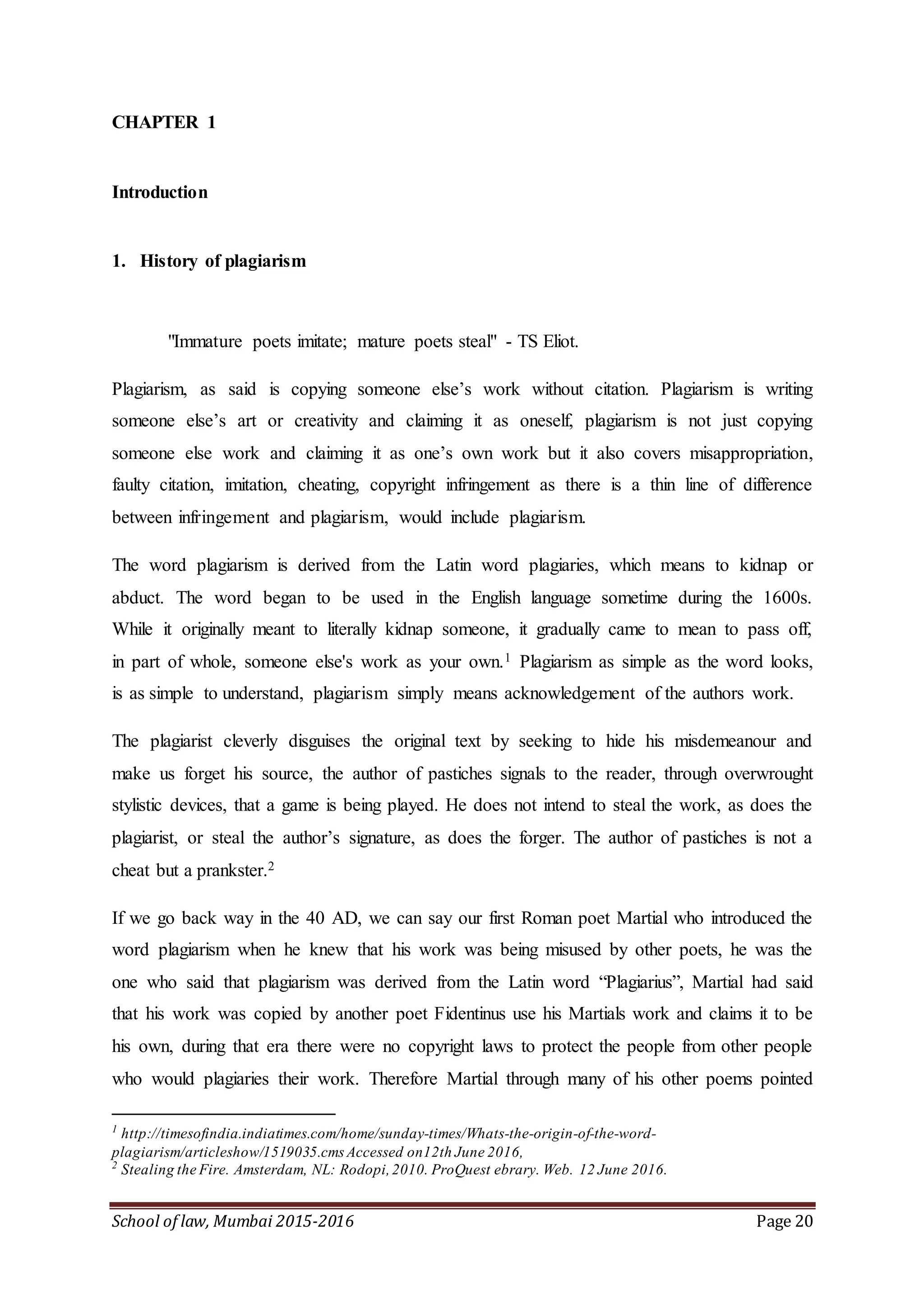 School of law, Mumbai 2015-2016 Page 20
CHAPTER 1
Introduction
1. History of plagiarism
"Immature poets imitate; mature poets steal" - TS Eliot.
Plagiarism, as said is copying someone else’s work without citation. Plagiarism is writing
someone else’s art or creativity and claiming it as oneself, plagiarism is not just copying
someone else work and claiming it as one’s own work but it also covers misappropriation,
faulty citation, imitation, cheating, copyright infringement as there is a thin line of difference
between infringement and plagiarism, would include plagiarism.
The word plagiarism is derived from the Latin word plagiaries, which means to kidnap or
abduct. The word began to be used in the English language sometime during the 1600s.
While it originally meant to literally kidnap someone, it gradually came to mean to pass off,
in part of whole, someone else's work as your own.1 Plagiarism as simple as the word looks,
is as simple to understand, plagiarism simply means acknowledgement of the authors work.
The plagiarist cleverly disguises the original text by seeking to hide his misdemeanour and
make us forget his source, the author of pastiches signals to the reader, through overwrought
stylistic devices, that a game is being played. He does not intend to steal the work, as does the
plagiarist, or steal the author’s signature, as does the forger. The author of pastiches is not a
cheat but a prankster.2
If we go back way in the 40 AD, we can say our first Roman poet Martial who introduced the
word plagiarism when he knew that his work was being misused by other poets, he was the
one who said that plagiarism was derived from the Latin word “Plagiarius”, Martial had said
that his work was copied by another poet Fidentinus use his Martials work and claims it to be
his own, during that era there were no copyright laws to protect the people from other people
who would plagiaries their work. Therefore Martial through many of his other poems pointed
1
http://timesofindia.indiatimes.com/home/sunday-times/Whats-the-origin-of-the-word-
plagiarism/articleshow/1519035.cmsAccessed on12th June 2016,
2
Stealing the Fire. Amsterdam, NL: Rodopi,2010. ProQuest ebrary. Web. 12 June 2016.
 