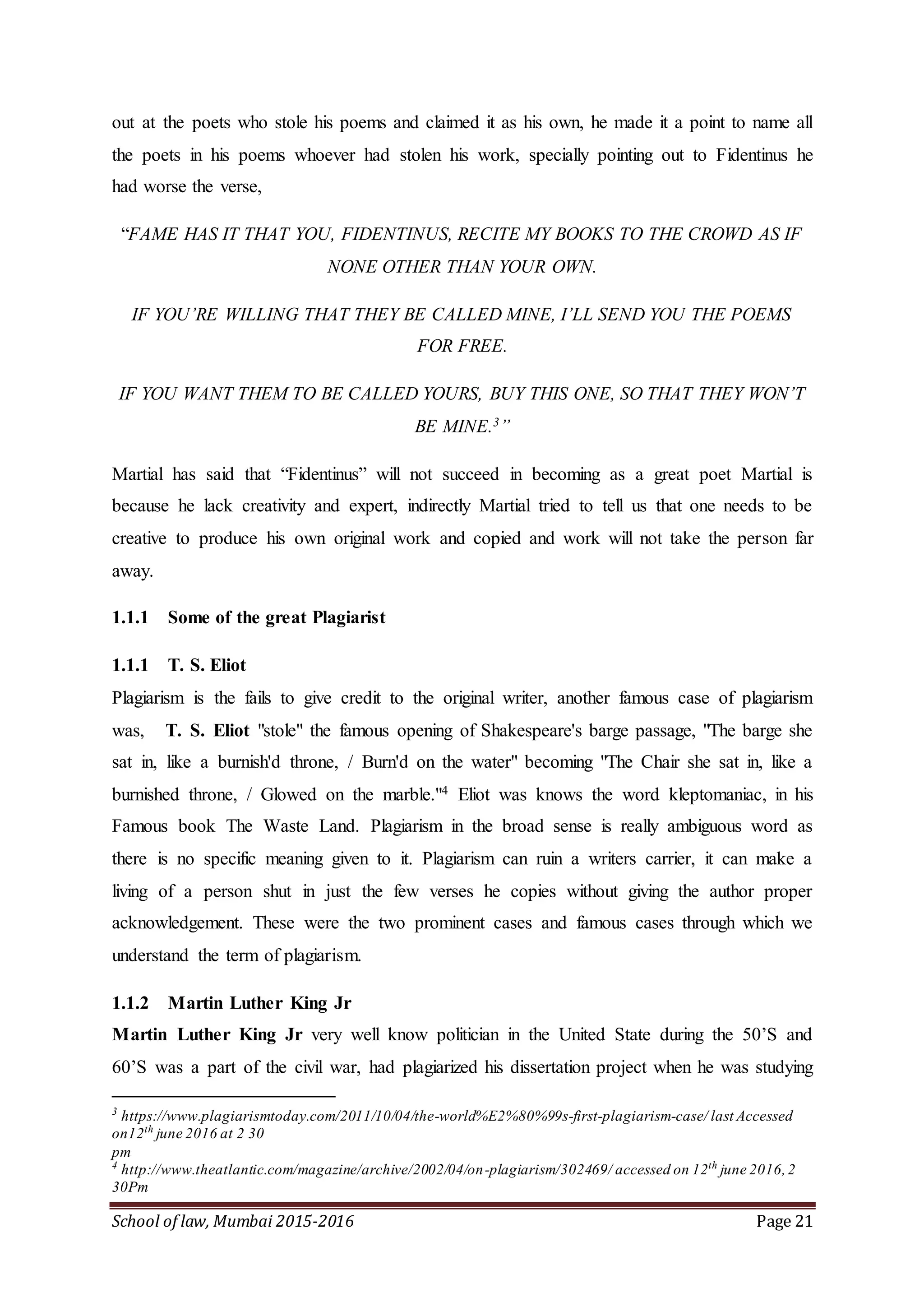 School of law, Mumbai 2015-2016 Page 21
out at the poets who stole his poems and claimed it as his own, he made it a point to name all
the poets in his poems whoever had stolen his work, specially pointing out to Fidentinus he
had worse the verse,
“FAME HAS IT THAT YOU, FIDENTINUS, RECITE MY BOOKS TO THE CROWD AS IF
NONE OTHER THAN YOUR OWN.
IF YOU’RE WILLING THAT THEY BE CALLED MINE, I’LL SEND YOU THE POEMS
FOR FREE.
IF YOU WANT THEM TO BE CALLED YOURS, BUY THIS ONE, SO THAT THEY WON’T
BE MINE.3”
Martial has said that “Fidentinus” will not succeed in becoming as a great poet Martial is
because he lack creativity and expert, indirectly Martial tried to tell us that one needs to be
creative to produce his own original work and copied and work will not take the person far
away.
1.1.1 Some of the great Plagiarist
1.1.1 T. S. Eliot
Plagiarism is the fails to give credit to the original writer, another famous case of plagiarism
was, T. S. Eliot "stole" the famous opening of Shakespeare's barge passage, "The barge she
sat in, like a burnish'd throne, / Burn'd on the water" becoming "The Chair she sat in, like a
burnished throne, / Glowed on the marble."4 Eliot was knows the word kleptomaniac, in his
Famous book The Waste Land. Plagiarism in the broad sense is really ambiguous word as
there is no specific meaning given to it. Plagiarism can ruin a writers carrier, it can make a
living of a person shut in just the few verses he copies without giving the author proper
acknowledgement. These were the two prominent cases and famous cases through which we
understand the term of plagiarism.
1.1.2 Martin Luther King Jr
Martin Luther King Jr very well know politician in the United State during the 50’S and
60’S was a part of the civil war, had plagiarized his dissertation project when he was studying
3
https://www.plagiarismtoday.com/2011/10/04/the-world%E2%80%99s-first-plagiarism-case/ last Accessed
on12th
june 2016 at 2 30
pm
4
http://www.theatlantic.com/magazine/archive/2002/04/on-plagiarism/302469/ accessed on 12th
june 2016,2
30Pm
 