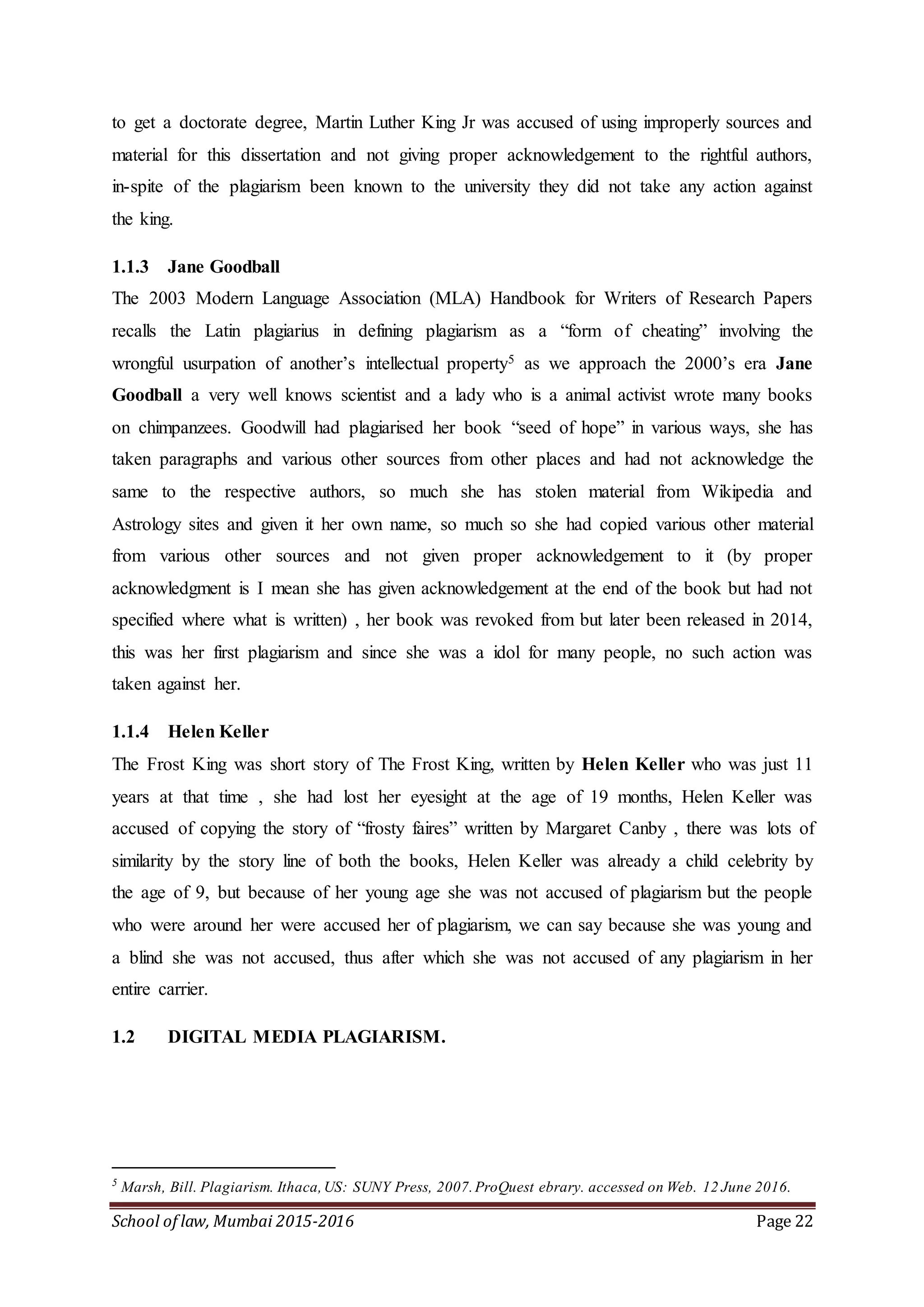 School of law, Mumbai 2015-2016 Page 22
to get a doctorate degree, Martin Luther King Jr was accused of using improperly sources and
material for this dissertation and not giving proper acknowledgement to the rightful authors,
in-spite of the plagiarism been known to the university they did not take any action against
the king.
1.1.3 Jane Goodball
The 2003 Modern Language Association (MLA) Handbook for Writers of Research Papers
recalls the Latin plagiarius in defining plagiarism as a “form of cheating” involving the
wrongful usurpation of another’s intellectual property5 as we approach the 2000’s era Jane
Goodball a very well knows scientist and a lady who is a animal activist wrote many books
on chimpanzees. Goodwill had plagiarised her book “seed of hope” in various ways, she has
taken paragraphs and various other sources from other places and had not acknowledge the
same to the respective authors, so much she has stolen material from Wikipedia and
Astrology sites and given it her own name, so much so she had copied various other material
from various other sources and not given proper acknowledgement to it (by proper
acknowledgment is I mean she has given acknowledgement at the end of the book but had not
specified where what is written) , her book was revoked from but later been released in 2014,
this was her first plagiarism and since she was a idol for many people, no such action was
taken against her.
1.1.4 Helen Keller
The Frost King was short story of The Frost King, written by Helen Keller who was just 11
years at that time , she had lost her eyesight at the age of 19 months, Helen Keller was
accused of copying the story of “frosty faires” written by Margaret Canby , there was lots of
similarity by the story line of both the books, Helen Keller was already a child celebrity by
the age of 9, but because of her young age she was not accused of plagiarism but the people
who were around her were accused her of plagiarism, we can say because she was young and
a blind she was not accused, thus after which she was not accused of any plagiarism in her
entire carrier.
1.2 DIGITAL MEDIA PLAGIARISM.
5
Marsh, Bill. Plagiarism. Ithaca,US: SUNY Press, 2007.ProQuest ebrary. accessed on Web. 12 June 2016.
 