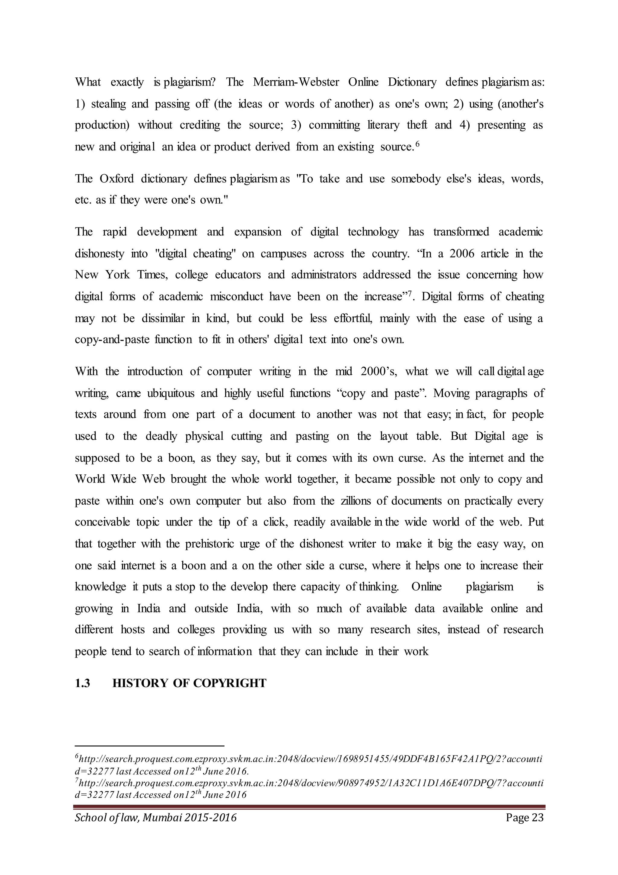 School of law, Mumbai 2015-2016 Page 23
What exactly is plagiarism? The Merriam-Webster Online Dictionary defines plagiarism as:
1) stealing and passing off (the ideas or words of another) as one's own; 2) using (another's
production) without crediting the source; 3) committing literary theft and 4) presenting as
new and original an idea or product derived from an existing source.6
The Oxford dictionary defines plagiarism as "To take and use somebody else's ideas, words,
etc. as if they were one's own."
The rapid development and expansion of digital technology has transformed academic
dishonesty into "digital cheating" on campuses across the country. “In a 2006 article in the
New York Times, college educators and administrators addressed the issue concerning how
digital forms of academic misconduct have been on the increase”7. Digital forms of cheating
may not be dissimilar in kind, but could be less effortful, mainly with the ease of using a
copy-and-paste function to fit in others' digital text into one's own.
With the introduction of computer writing in the mid 2000’s, what we will call digital age
writing, came ubiquitous and highly useful functions “copy and paste”. Moving paragraphs of
texts around from one part of a document to another was not that easy; in fact, for people
used to the deadly physical cutting and pasting on the layout table. But Digital age is
supposed to be a boon, as they say, but it comes with its own curse. As the internet and the
World Wide Web brought the whole world together, it became possible not only to copy and
paste within one's own computer but also from the zillions of documents on practically every
conceivable topic under the tip of a click, readily available in the wide world of the web. Put
that together with the prehistoric urge of the dishonest writer to make it big the easy way, on
one said internet is a boon and a on the other side a curse, where it helps one to increase their
knowledge it puts a stop to the develop there capacity of thinking. Online plagiarism is
growing in India and outside India, with so much of available data available online and
different hosts and colleges providing us with so many research sites, instead of research
people tend to search of information that they can include in their work
1.3 HISTORY OF COPYRIGHT
6
http://search.proquest.com.ezproxy.svkm.ac.in:2048/docview/1698951455/49DDF4B165F42A1PQ/2?accounti
d=32277 last Accessed on12th
June 2016.
7
http://search.proquest.com.ezproxy.svkm.ac.in:2048/docview/908974952/1A32C11D1A6E407DPQ/7?accounti
d=32277 last Accessed on12th
June 2016
 
