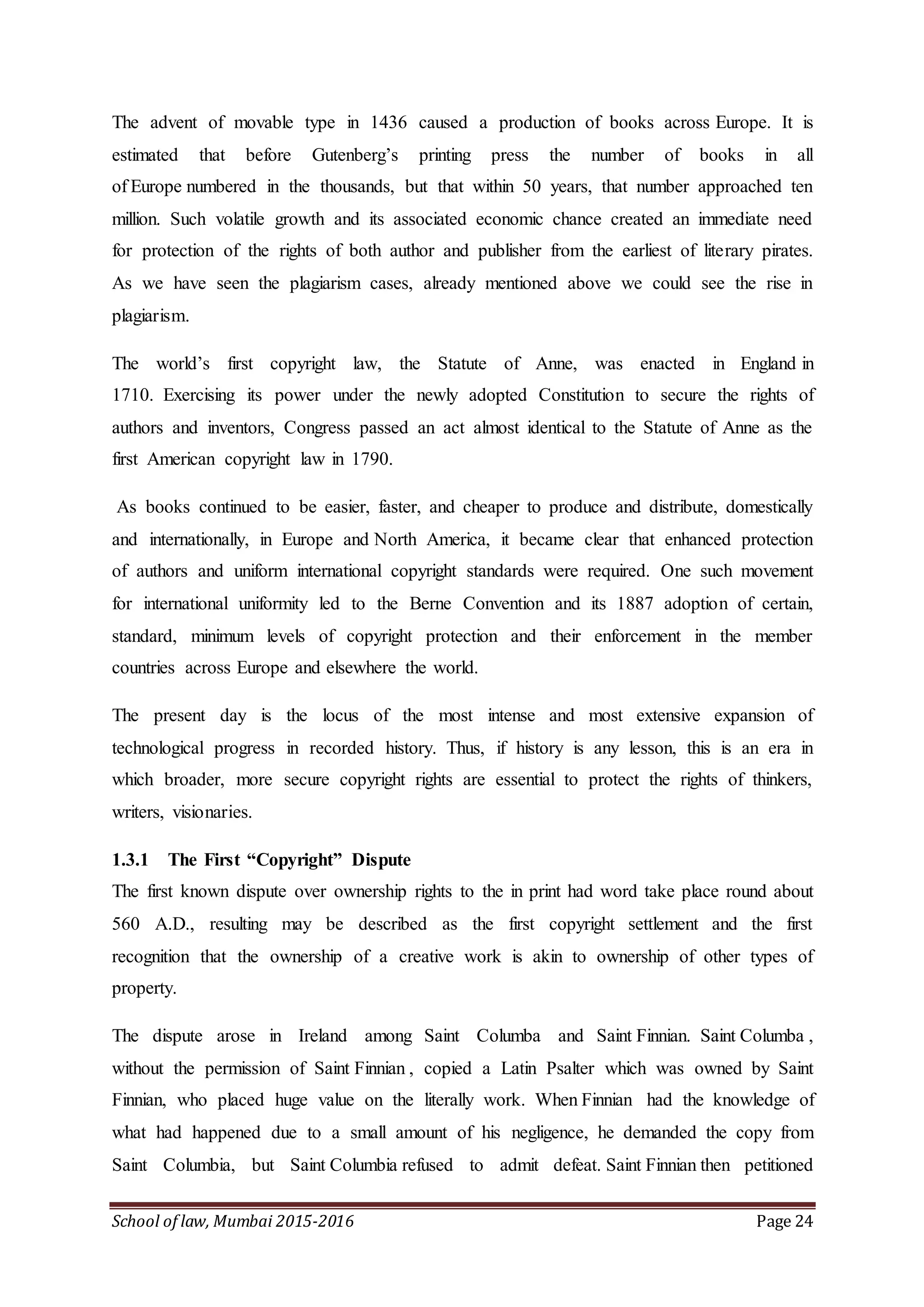 School of law, Mumbai 2015-2016 Page 24
The advent of movable type in 1436 caused a production of books across Europe. It is
estimated that before Gutenberg’s printing press the number of books in all
of Europe numbered in the thousands, but that within 50 years, that number approached ten
million. Such volatile growth and its associated economic chance created an immediate need
for protection of the rights of both author and publisher from the earliest of literary pirates.
As we have seen the plagiarism cases, already mentioned above we could see the rise in
plagiarism.
The world’s first copyright law, the Statute of Anne, was enacted in England in
1710. Exercising its power under the newly adopted Constitution to secure the rights of
authors and inventors, Congress passed an act almost identical to the Statute of Anne as the
first American copyright law in 1790.
As books continued to be easier, faster, and cheaper to produce and distribute, domestically
and internationally, in Europe and North America, it became clear that enhanced protection
of authors and uniform international copyright standards were required. One such movement
for international uniformity led to the Berne Convention and its 1887 adoption of certain,
standard, minimum levels of copyright protection and their enforcement in the member
countries across Europe and elsewhere the world.
The present day is the locus of the most intense and most extensive expansion of
technological progress in recorded history. Thus, if history is any lesson, this is an era in
which broader, more secure copyright rights are essential to protect the rights of thinkers,
writers, visionaries.
1.3.1 The First “Copyright” Dispute
The first known dispute over ownership rights to the in print had word take place round about
560 A.D., resulting may be described as the first copyright settlement and the first
recognition that the ownership of a creative work is akin to ownership of other types of
property.
The dispute arose in Ireland among Saint Columba and Saint Finnian. Saint Columba ,
without the permission of Saint Finnian , copied a Latin Psalter which was owned by Saint
Finnian, who placed huge value on the literally work. When Finnian had the knowledge of
what had happened due to a small amount of his negligence, he demanded the copy from
Saint Columbia, but Saint Columbia refused to admit defeat. Saint Finnian then petitioned
 