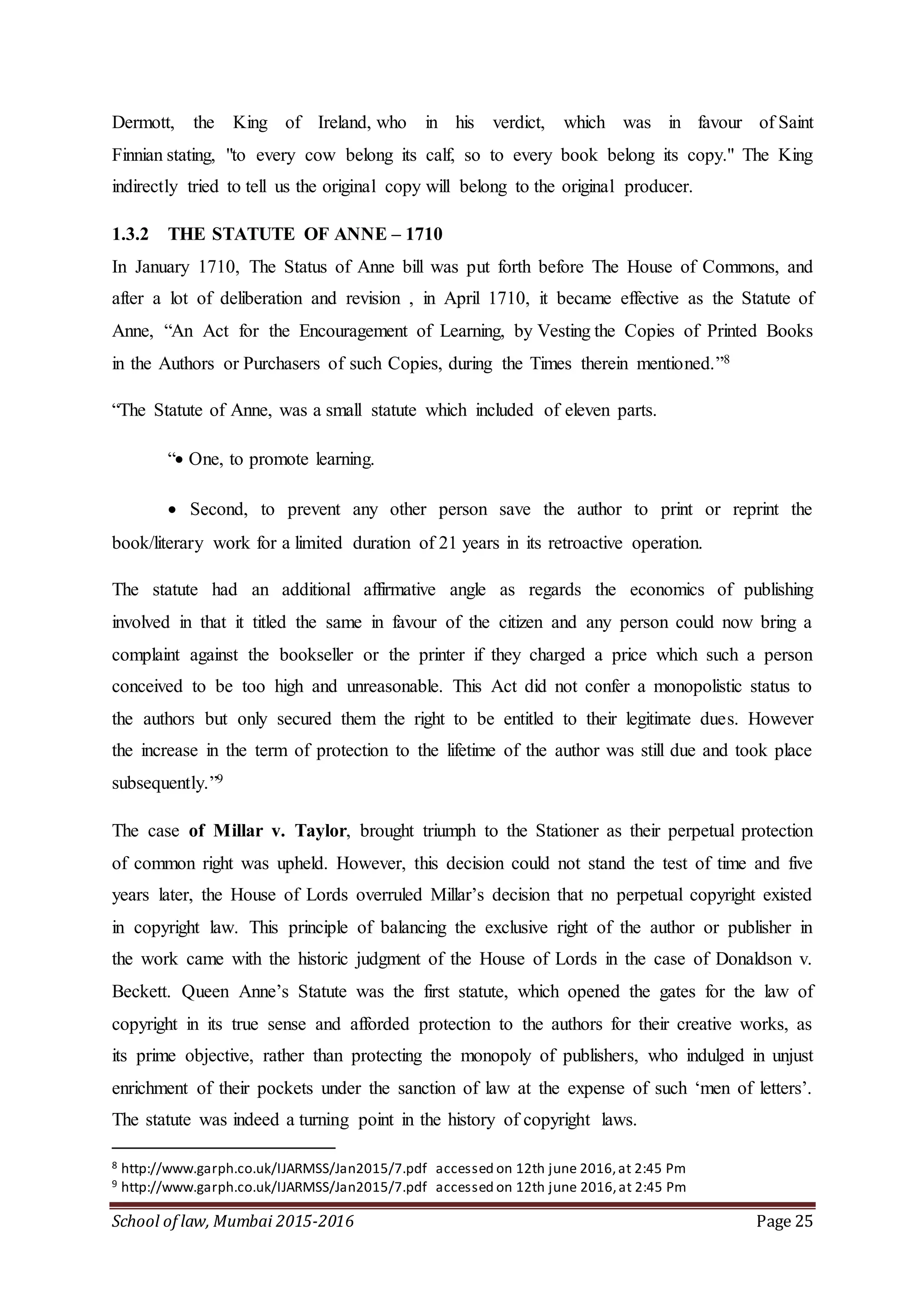 School of law, Mumbai 2015-2016 Page 25
Dermott, the King of Ireland, who in his verdict, which was in favour of Saint
Finnian stating, "to every cow belong its calf, so to every book belong its copy." The King
indirectly tried to tell us the original copy will belong to the original producer.
1.3.2 THE STATUTE OF ANNE – 1710
In January 1710, The Status of Anne bill was put forth before The House of Commons, and
after a lot of deliberation and revision , in April 1710, it became effective as the Statute of
Anne, “An Act for the Encouragement of Learning, by Vesting the Copies of Printed Books
in the Authors or Purchasers of such Copies, during the Times therein mentioned.”8
“The Statute of Anne, was a small statute which included of eleven parts.
“ One, to promote learning.
 Second, to prevent any other person save the author to print or reprint the
book/literary work for a limited duration of 21 years in its retroactive operation.
The statute had an additional affirmative angle as regards the economics of publishing
involved in that it titled the same in favour of the citizen and any person could now bring a
complaint against the bookseller or the printer if they charged a price which such a person
conceived to be too high and unreasonable. This Act did not confer a monopolistic status to
the authors but only secured them the right to be entitled to their legitimate dues. However
the increase in the term of protection to the lifetime of the author was still due and took place
subsequently.”9
The case of Millar v. Taylor, brought triumph to the Stationer as their perpetual protection
of common right was upheld. However, this decision could not stand the test of time and five
years later, the House of Lords overruled Millar’s decision that no perpetual copyright existed
in copyright law. This principle of balancing the exclusive right of the author or publisher in
the work came with the historic judgment of the House of Lords in the case of Donaldson v.
Beckett. Queen Anne’s Statute was the first statute, which opened the gates for the law of
copyright in its true sense and afforded protection to the authors for their creative works, as
its prime objective, rather than protecting the monopoly of publishers, who indulged in unjust
enrichment of their pockets under the sanction of law at the expense of such ‘men of letters’.
The statute was indeed a turning point in the history of copyright laws.
8 http://www.garph.co.uk/IJARMSS/Jan2015/7.pdf accessed on 12th june 2016,at 2:45 Pm
9 http://www.garph.co.uk/IJARMSS/Jan2015/7.pdf accessed on 12th june 2016,at 2:45 Pm
 