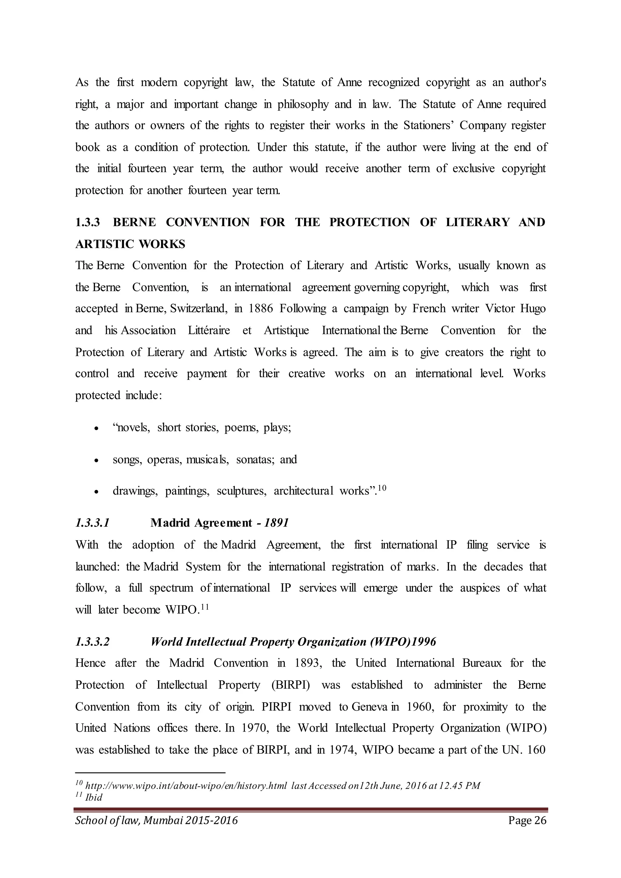 School of law, Mumbai 2015-2016 Page 26
As the first modern copyright law, the Statute of Anne recognized copyright as an author's
right, a major and important change in philosophy and in law. The Statute of Anne required
the authors or owners of the rights to register their works in the Stationers’ Company register
book as a condition of protection. Under this statute, if the author were living at the end of
the initial fourteen year term, the author would receive another term of exclusive copyright
protection for another fourteen year term.
1.3.3 BERNE CONVENTION FOR THE PROTECTION OF LITERARY AND
ARTISTIC WORKS
The Berne Convention for the Protection of Literary and Artistic Works, usually known as
the Berne Convention, is an international agreement governing copyright, which was first
accepted in Berne, Switzerland, in 1886 Following a campaign by French writer Victor Hugo
and his Association Littéraire et Artistique International the Berne Convention for the
Protection of Literary and Artistic Works is agreed. The aim is to give creators the right to
control and receive payment for their creative works on an international level. Works
protected include:
 “novels, short stories, poems, plays;
 songs, operas, musicals, sonatas; and
 drawings, paintings, sculptures, architectural works”.10
1.3.3.1 Madrid Agreement - 1891
With the adoption of the Madrid Agreement, the first international IP filing service is
launched: the Madrid System for the international registration of marks. In the decades that
follow, a full spectrum of international IP services will emerge under the auspices of what
will later become WIPO.11
1.3.3.2 World Intellectual Property Organization (WIPO)1996
Hence after the Madrid Convention in 1893, the United International Bureaux for the
Protection of Intellectual Property (BIRPI) was established to administer the Berne
Convention from its city of origin. PIRPI moved to Geneva in 1960, for proximity to the
United Nations offices there. In 1970, the World Intellectual Property Organization (WIPO)
was established to take the place of BIRPI, and in 1974, WIPO became a part of the UN. 160
10
http://www.wipo.int/about-wipo/en/history.html last Accessed on12th June, 2016 at 12.45 PM
11
Ibid
 